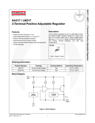 KA317/LM317—3-TerminalPositiveAdjustableRegulator
© 2002 Fairchild Semiconductor Corporation www.fairchildsemi.com
KA317 / LM317 Rev. 1.2.1 1
July 2013
KA317 / LM317
3-Terminal Positive Adjustable Regulator
Features
• Output-Current In Excess of 1.5 A
• Output-Adjustable Between 1.2 V and 37 V
• Internal Thermal Overload Protection
• Internal Short-Circuit Current Limiting
• Output-Transistor Safe Operating Area Compensation
• TO-220 Package
Ordering Information
Block Diagram
Figure 1. Block Diagram
Product Number Package Packing Method Operating Temperature
LM317T TO-220 (Single Gauge) Rail 0°C to +125°C
KA317TU TO-220 (Dual Gauge) Rail 0°C to +125°C
Rlimit
3Vin
Vo
1
Voltage
Reference
Vadj
2
Protection
Circuitry
+
-
Input
Output
AdjVADJ
RLIMIT
Description
This monolithic integrated circuit is an adjustable 3-termi-
nal positive-voltage regulator designed to supply more
than 1.5 A of load current with an output voltage adjust-
able over a 1.2 V to 37 V range. It employs internal cur-
rent limiting, thermal shutdown, and safe area
compensation.
TO-220
1. Adj 2. Output 3. Input
1
Output
 