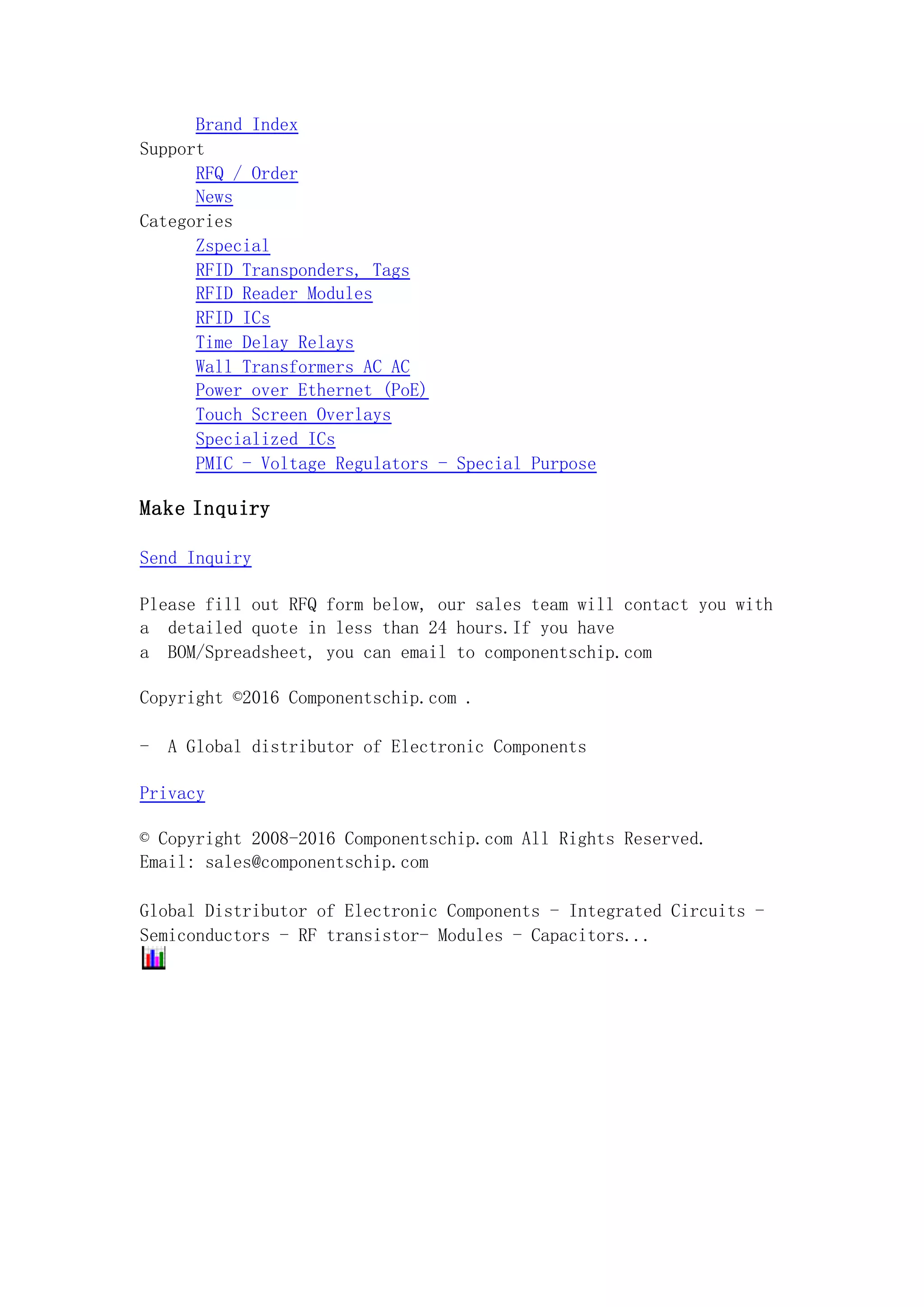 Brand Index
Support
RFQ / Order
News
Categories
Zspecial
RFID Transponders, Tags
RFID Reader Modules
RFID ICs
Time Delay Relays
Wall Transformers AC AC
Power over Ethernet (PoE)
Touch Screen Overlays
Specialized ICs
PMIC - Voltage Regulators - Special Purpose
Make Inquiry
Send Inquiry
Please fill out RFQ form below, our sales team will contact you with
a detailed quote in less than 24 hours.If you have
a BOM/Spreadsheet, you can email to componentschip.com
Copyright ©2016 Componentschip.com .
- A Global distributor of Electronic Components
Privacy
© Copyright 2008-2016 Componentschip.com All Rights Reserved.
Email: sales@componentschip.com
Global Distributor of Electronic Components - Integrated Circuits -
Semiconductors - RF transistor- Modules - Capacitors...
 