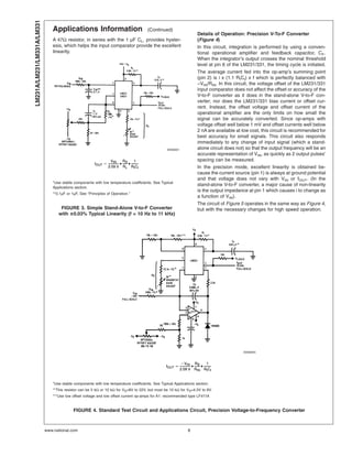 Applications Information (Continued)
A 47Ω resistor, in series with the 1 µF CL, provides hyster-
esis, which helps the input comparator provide the excellent
linearity.
Details of Operation: Precision V-To-F Converter
(Figure 4)
In this circuit, integration is performed by using a conven-
tional operational amplifier and feedback capacitor, CF.
When the integrator’s output crosses the nominal threshold
level at pin 6 of the LM231/331, the timing cycle is initiated.
The average current fed into the op-amp’s summing point
(pin 2) is i x (1.1 RtCt) x f which is perfectly balanced with
−VIN/RIN. In this circuit, the voltage offset of the LM231/331
input comparator does not affect the offset or accuracy of the
V-to-F converter as it does in the stand-alone V-to-F con-
verter; nor does the LM231/331 bias current or offset cur-
rent. Instead, the offset voltage and offset current of the
operational amplifier are the only limits on how small the
signal can be accurately converted. Since op-amps with
voltage offset well below 1 mV and offset currents well below
2 nA are available at low cost, this circuit is recommended for
best accuracy for small signals. This circuit also responds
immediately to any change of input signal (which a stand-
alone circuit does not) so that the output frequency will be an
accurate representation of VIN, as quickly as 2 output pulses’
spacing can be measured.
In the precision mode, excellent linearity is obtained be-
cause the current source (pin 1) is always at ground potential
and that voltage does not vary with VIN or fOUT. (In the
stand-alone V-to-F converter, a major cause of non-linearity
is the output impedance at pin 1 which causes i to change as
a function of VIN).
The circuit of Figure 5 operates in the same way as Figure 4,
but with the necessary changes for high speed operation.
00568001
*Use stable components with low temperature coefficients. See Typical
Applications section.
**0.1µF or 1µF, See “Principles of Operation.”
FIGURE 3. Simple Stand-Alone V-to-F Converter
with ±0.03% Typical Linearity (f = 10 Hz to 11 kHz)
00568005
*Use stable components with low temperature coefficients. See Typical Applications section.
**This resistor can be 5 kΩ or 10 kΩ for VS=8V to 22V, but must be 10 kΩ for VS=4.5V to 8V.
***Use low offset voltage and low offset current op-amps for A1: recommended type LF411A
FIGURE 4. Standard Test Circuit and Applications Circuit, Precision Voltage-to-Frequency Converter
LM231A/LM231/LM331A/LM331
www.national.com 8
 