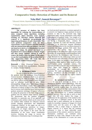 Neha Hial, Somesh Dewangan / International Journal of Engineering Research and
Applications (IJERA) ISSN: 2248-9622 www.ijera.com
Vol. 3, Issue 4, Jul-Aug 2013, pp.2080-2083
2080 | P a g e
Comparative Study: Detection of Shadow and Its Removal
Neha Hial*, Somesh Dewangan**
*(Research Scholar, Department of Computer Science, Disha Institute of management & technology, Raipur
(C.G)
** (Reader, Department of Computer Science, Disha Institute of management & technology, Raipur (C.G)
ABSTRACT
The presence of shadows has been
dependable for reducing the trustworthiness of
many computer vision algorithms, including
segmentation, object detection, scene analysis,
tracking, etc. Therefore, shadow detection and
removal is a significant pre-processing for
improving performance of such vision tasks. This
work performs comparative study for three
representative works of shadow detection methods
each one selected from different category: the first
one based on to derive a 1-d illumination invariant
shadow-free image, the second one based on a
hypothesis test to detect shadows from the images
and then energy function concept is used to
remove the shadow from the image. In this paper,
we use the transformation of the gradient field for
edge suppression which will result into the
removal of the shadow from an image.
Keywords – Cross -Projection tensors, Energy
Function, Gradient field transformation, illuminant
in- variance, Shadow Removal.
I. INTRODUCTION
In order to attain the affine transformation of
the gradient fields the technique Cross-Projection
Tensors has been introduced, which is an operation
for suppressing the edges on images. This approach
can also be used to remove complex scene structures
such as reflection layers due to glass. While
photographing through glass, flash images (images
under flash illumination) usually have undesirable
reflections of objects in front of the glass. We show
how to recover such reflection layers and projected a
gradient projection technique to remove reflections
by taking the projection of the flash image intensity
gradient onto the ambient image intensity gradient.
We demonstrate that the gradient projection
algorithm is a particular case of our approach, and
commences color artifacts which can be removed by
our method. Other methods for reflection removal
include changing polarization and Independent
Component Analysis. In this paper our aim is to
design edge-suppressing operations on images.
Construction of images depends on shape and
reflectance of the objects in the scene and the
illumination of the scene. Scene examination
involves, factoring the image to recover the
reflectance or illumination map. In techniques that
use local per-pixel operations, a common approach is
to preserve (or Suppress) image gradients at known
locations so that in the recovered map, Edge
suppression under varying illumination using affine
transformation of gradient fields. Two images of a
scene captured under different illumination, but with
one having a foreground object. instance, the
Retinex algorithm by Land and McCann assumes
reflectance to be piece-wise constant (Mondrian
scenes) and illumination to be even Horn proposed to
manipulate the image gradient field under these
assumptions, by setting large derivatives
corresponding to the reflectance edges to zero using
thresholds. By integrating the modified gradient field,
one can recover the illumination map. However, a
single threshold for the entire image cannot account
for illumination and reflectance variations across the
image. In this paper, we propose a new method for
manipulating image gradient fields based on affine
transformation using projection tensors. Our
approach provides a principle way of removing scene
texture edges from images as compared to
thresholding (or zeroing the corresponding
gradients). We make no assumptions on ambient
lighting, smoothness of the reflectance or the
illumination map and do not use explicit shadow
masks.
II. LITERATURE SURVEY
In [1], it is analyzed to derive a 1-d
illumination invariant shadow-free image. Then the
use of the invariant image together with the original
image to establish shadow edges. By setting these
shadow edges to zero in an edge representation of the
original image, and by consequently re-integrating
this edge representation by a method paralleling
lightness recovery, They are able to arrive at their
sought after full color, shadow free image. A
requirement for the application of the method is that
they must have a calibrated camera. It has been
analyzed that a good calibration can be achieved
simply by recording a sequence of images of a fixed
outdoor scene over the course of a day. After
calibration, only a single image is required for
shadow removal. It is shown that the resulting
calibration is close to those achievable using
measurements of the camera's sensitivity functions.
Illumination conditions can confound many
algorithms in vision. Like, changes in the color or
intensity of the illumination in a scene can cause
 