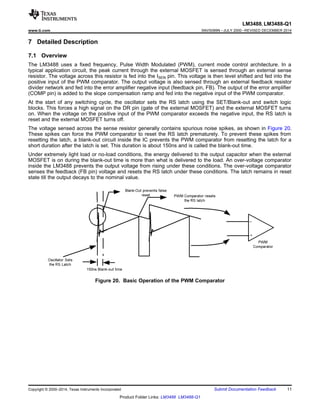 LM3488, LM3488-Q1
www.ti.com SNVS089N –JULY 2000–REVISED DECEMBER 2014
7 Detailed Description
7.1 Overview
The LM3488 uses a fixed frequency, Pulse Width Modulated (PWM), current mode control architecture. In a
typical application circuit, the peak current through the external MOSFET is sensed through an external sense
resistor. The voltage across this resistor is fed into the ISEN pin. This voltage is then level shifted and fed into the
positive input of the PWM comparator. The output voltage is also sensed through an external feedback resistor
divider network and fed into the error amplifier negative input (feedback pin, FB). The output of the error amplifier
(COMP pin) is added to the slope compensation ramp and fed into the negative input of the PWM comparator.
At the start of any switching cycle, the oscillator sets the RS latch using the SET/Blank-out and switch logic
blocks. This forces a high signal on the DR pin (gate of the external MOSFET) and the external MOSFET turns
on. When the voltage on the positive input of the PWM comparator exceeds the negative input, the RS latch is
reset and the external MOSFET turns off.
The voltage sensed across the sense resistor generally contains spurious noise spikes, as shown in Figure 20.
These spikes can force the PWM comparator to reset the RS latch prematurely. To prevent these spikes from
resetting the latch, a blank-out circuit inside the IC prevents the PWM comparator from resetting the latch for a
short duration after the latch is set. This duration is about 150ns and is called the blank-out time.
Under extremely light load or no-load conditions, the energy delivered to the output capacitor when the external
MOSFET is on during the blank-out time is more than what is delivered to the load. An over-voltage comparator
inside the LM3488 prevents the output voltage from rising under these conditions. The over-voltage comparator
senses the feedback (FB pin) voltage and resets the RS latch under these conditions. The latch remains in reset
state till the output decays to the nominal value.
Figure 20. Basic Operation of the PWM Comparator
Copyright © 2000–2014, Texas Instruments Incorporated Submit Documentation Feedback 11
Product Folder Links: LM3488 LM3488-Q1
 