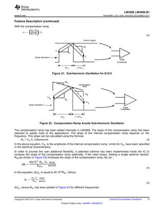 MC =
40x10-6 .
RSL
.
FS
RSEN
Amps
second
LM3488, LM3488-Q1
www.ti.com SNVS089N –JULY 2000–REVISED DECEMBER 2014
Feature Description (continued)
With the compensation ramp,
(2)
Figure 21. Sub-Harmonic Oscillation for D0.5
Figure 22. Compensation Ramp Avoids Sub-Harmonic Oscillation
The compensation ramp has been added internally in LM3488. The slope of this compensation ramp has been
selected to satisfy most of the applications. The slope of the internal compensation ramp depends on the
frequency. This slope can be calculated using the formula:
MC = VSL.FS Volts/second (3)
In the above equation, VSL is the amplitude of the internal compensation ramp. Limits for VSL have been specified
in the electrical characteristics.
In order to provide the user additional flexibility, a patented scheme has been implemented inside the IC to
increase the slope of the compensation ramp externally, if the need arises. Adding a single external resistor,
RSL(as shown in Figure 23) increases the slope of the compensation ramp, MC by :
(4)
In this equation, ΔVSL is equal to 40.10-6
RSL. Hence,
(5)
ΔVSL versus RSL has been plotted in Figure 24 for different frequencies.
Copyright © 2000–2014, Texas Instruments Incorporated Submit Documentation Feedback 13
Product Folder Links: LM3488 LM3488-Q1
 