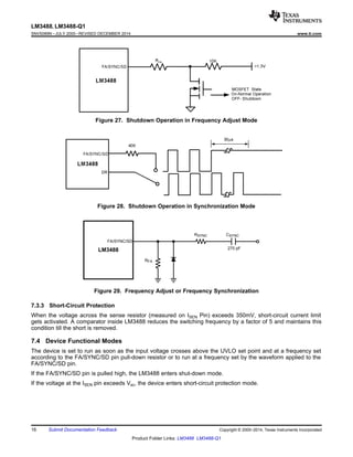 LM3488
FA/SYNC/SD
RFA
RSYNC CSYNC
270 pF
LM3488, LM3488-Q1
SNVS089N –JULY 2000–REVISED DECEMBER 2014 www.ti.com
Figure 27. Shutdown Operation in Frequency Adjust Mode
Figure 28. Shutdown Operation in Synchronization Mode
Figure 29. Frequency Adjust or Frequency Synchronization
7.3.3 Short-Circuit Protection
When the voltage across the sense resistor (measured on ISEN Pin) exceeds 350mV, short-circuit current limit
gets activated. A comparator inside LM3488 reduces the switching frequency by a factor of 5 and maintains this
condition till the short is removed.
7.4 Device Functional Modes
The device is set to run as soon as the input voltage crosses above the UVLO set point and at a frequency set
according to the FA/SYNC/SD pin pull-down resistor or to run at a frequency set by the waveform applied to the
FA/SYNC/SD pin.
If the FA/SYNC/SD pin is pulled high, the LM3488 enters shut-down mode.
If the voltage at the ISEN pin exceeds Vsc, the device enters short-circuit protection mode.
16 Submit Documentation Feedback Copyright © 2000–2014, Texas Instruments Incorporated
Product Folder Links: LM3488 LM3488-Q1
 