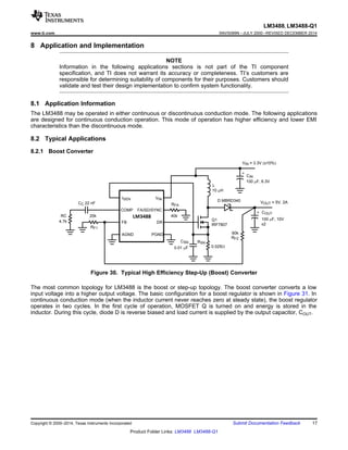 20k
RF1
CC 22 nF
RC
4.7k
AGND
FB
COMP
ISEN
RFA
40k
VIN
FA/SD/SYNC
DR
PGND
L
10 PH
0.025:
RSN
Q1
IRF7807
D MBRD340
CIN
100 PF, 6.3V
+
VIN = 3.3V (±10%)
60k
RF2
COUT
100 PF, 10V
+
x2
VOUT = 5V, 2A
CSN
0.01 PF
LM3488
LM3488, LM3488-Q1
www.ti.com SNVS089N –JULY 2000–REVISED DECEMBER 2014
8 Application and Implementation
NOTE
Information in the following applications sections is not part of the TI component
specification, and TI does not warrant its accuracy or completeness. TI’s customers are
responsible for determining suitability of components for their purposes. Customers should
validate and test their design implementation to confirm system functionality.
8.1 Application Information
The LM3488 may be operated in either continuous or discontinuous conduction mode. The following applications
are designed for continuous conduction operation. This mode of operation has higher efficiency and lower EMI
characteristics than the discontinuous mode.
8.2 Typical Applications
8.2.1 Boost Converter
Figure 30. Typical High Efficiency Step-Up (Boost) Converter
The most common topology for LM3488 is the boost or step-up topology. The boost converter converts a low
input voltage into a higher output voltage. The basic configuration for a boost regulator is shown in Figure 31. In
continuous conduction mode (when the inductor current never reaches zero at steady state), the boost regulator
operates in two cycles. In the first cycle of operation, MOSFET Q is turned on and energy is stored in the
inductor. During this cycle, diode D is reverse biased and load current is supplied by the output capacitor, COUT.
Copyright © 2000–2014, Texas Instruments Incorporated Submit Documentation Feedback 17
Product Folder Links: LM3488 LM3488-Q1
 
