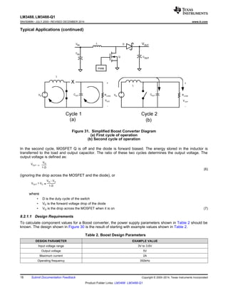 LM3488, LM3488-Q1
SNVS089N –JULY 2000–REVISED DECEMBER 2014 www.ti.com
Typical Applications (continued)
Figure 31. Simplified Boost Converter Diagram
(a) First cycle of operation
(b) Second cycle of operation
In the second cycle, MOSFET Q is off and the diode is forward biased. The energy stored in the inductor is
transferred to the load and output capacitor. The ratio of these two cycles determines the output voltage. The
output voltage is defined as:
(6)
(ignoring the drop across the MOSFET and the diode), or
where
• D is the duty cycle of the switch
• VD is the forward voltage drop of the diode
• VQ is the drop across the MOSFET when it is on (7)
8.2.1.1 Design Requirements
To calculate component values for a Boost converter, the power supply parameters shown in Table 2 should be
known. The design shown in Figure 30 is the result of starting with example values shown in Table 2.
Table 2. Boost Design Parameters
DESIGN PARAMETER EXAMPLE VALUE
Input voltage range 3V to 3.6V
Output voltage 5V
Maximum current 2A
Operating frequency 350kHz
18 Submit Documentation Feedback Copyright © 2000–2014, Texas Instruments Incorporated
Product Folder Links: LM3488 LM3488-Q1
 