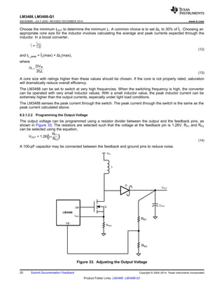 DR
VOUT
FB
L
D
Q
ISEN
COUT
Rfb2
VIN
LM3488
RSEN
Rfb1
VOUT = 1.26(1+
RF1
RF2
(
2fSL
iL =
DVIN
LM3488, LM3488-Q1
SNVS089N –JULY 2000–REVISED DECEMBER 2014 www.ti.com
Choose the minimum IOUT to determine the minimum L. A common choice is to set ΔiL to 30% of IL. Choosing an
appropriate core size for the inductor involves calculating the average and peak currents expected through the
inductor. In a boost converter,
(12)
and IL_peak = IL(max) + ΔiL(max),
where
(13)
A core size with ratings higher than these values should be chosen. If the core is not properly rated, saturation
will dramatically reduce overall efficiency.
The LM3488 can be set to switch at very high frequencies. When the switching frequency is high, the converter
can be operated with very small inductor values. With a small inductor value, the peak inductor current can be
extremely higher than the output currents, especially under light load conditions.
The LM3488 senses the peak current through the switch. The peak current through the switch is the same as the
peak current calculated above.
8.2.1.2.2 Programming the Output Voltage
The output voltage can be programmed using a resistor divider between the output and the feedback pins, as
shown in Figure 33. The resistors are selected such that the voltage at the feedback pin is 1.26V. RF1 and RF2
can be selected using the equation,
(14)
A 100-pF capacitor may be connected between the feedback and ground pins to reduce noise.
Figure 33. Adjusting the Output Voltage
20 Submit Documentation Feedback Copyright © 2000–2014, Texas Instruments Incorporated
Product Folder Links: LM3488 LM3488-Q1
 