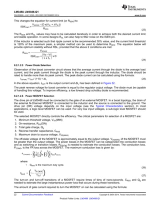 RSEN =
VSENSE
Vo - Vi
L x fS
x DISWLIMIT +
ISWLIMIT =
VSENSE - (D x(VSL + VSL))
RSEN
LM3488, LM3488-Q1
SNVS089N –JULY 2000–REVISED DECEMBER 2014 www.ti.com
This changes the equation for current limit (or RSEN) to:
(23)
The RSEN and RSL values may have to be calculated iteratively in order to achieve both the desired current limit
and stable operation. In some designs RSL can also help to filter noise on the ISEN pin.
If the inductor is selected such that ripple current is the recommended 30% value, and the current limit threshold
is 120% of the maximum peak, a simpler method can be used to determine RSEN. The equation below will
provide optimum stability without RSL, provided that the above 2 conditions are met:
(24)
8.2.1.2.5 Power Diode Selection
Observation of the boost converter circuit shows that the average current through the diode is the average load
current, and the peak current through the diode is the peak current through the inductor. The diode should be
rated to handle more than its peak current. The peak diode current can be calculated using the formula:
ID(Peak) = IOUT/ (1−D) + ΔIL (25)
In the above equation, IOUT is the output current and ΔIL has been defined in Figure 32.
The peak reverse voltage for boost converter is equal to the regulator output voltage. The diode must be capable
of handling this voltage. To improve efficiency, a low forward drop schottky diode is recommended.
8.2.1.2.6 Power MOSFET Selection
The drive pin of LM3488 must be connected to the gate of an external MOSFET. In a boost topology, the drain of
the external N-Channel MOSFET is connected to the inductor and the source is connected to the ground. The
drive pin (DR) voltage depends on the input voltage (see the Typical Characteristics section). In most
applications, a logic level MOSFET can be used. For very low input voltages, a sub-logic level MOSFET should
be used.
The selected MOSFET directly controls the efficiency. The critical parameters for selection of a MOSFET are:
1. Minimum threshold voltage, VTH(MIN)
2. On-resistance, RDS(ON)
3. Total gate charge, Qg
4. Reverse transfer capacitance, CRSS
5. Maximum drain to source voltage, VDS(MAX)
The off-state voltage of the MOSFET is approximately equal to the output voltage. VDS(MAX) of the MOSFET must
be greater than the output voltage. The power losses in the MOSFET can be categorized into conduction losses
and ac switching or transition losses. RDS(ON) is needed to estimate the conduction losses. The conduction loss,
PCOND, is the I2
R loss across the MOSFET. The maximum conduction loss is given by:
where
• DMAX is the maximum duty cycle.
(26)
(27)
The turn-on and turn-off transitions of a MOSFET require times of tens of nano-seconds. CRSS and Qg are
needed to estimate the large instantaneous power loss that occurs during these transitions.
The amount of gate current required to turn the MOSFET on can be calculated using the formula:
22 Submit Documentation Feedback Copyright © 2000–2014, Texas Instruments Incorporated
Product Folder Links: LM3488 LM3488-Q1
 