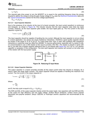 VIN
VIN
RIN
CINCBYPASSLM3488
LM3488, LM3488-Q1
www.ti.com SNVS089N –JULY 2000–REVISED DECEMBER 2014
IG = Qg.FS (28)
The required gate drive power to turn the MOSFET on is equal to the switching frequency times the energy
required to deliver the charge to bring the gate charge voltage to VDR (see the Electrical Characteristics table and
the Typical Characteristics section for the drive voltage specification).
PDrive = FS.Qg.VDR (29)
8.2.1.2.7 Input Capacitor Selection
Due to the presence of an inductor at the input of a boost converter, the input current waveform is continuous
and triangular, as shown in Figure 32. The inductor ensures that the input capacitor sees fairly low ripple
currents. However, as the input capacitor gets smaller, the input ripple goes up. The rms current in the input
capacitor is given by:
(30)
The input capacitor should be capable of handling the rms current. Although the input capacitor is not as critical
in a boost application, low values can cause impedance interactions. Therefore a good quality capacitor should
be chosen in the range of 10 µF to 20 µF. If a value lower than 10µF is used, then problems with impedance
interactions or switching noise can affect the LM3488. To improve performance, especially with VIN below 8 volts,
it is recommended to use a 20Ω resistor at the input to provide a RC filter. The resistor is placed in series with
the VIN pin with only a bypass capacitor attached to the VIN pin directly (see Figure 34). A 0.1-µF or 1-µF ceramic
capacitor is necessary in this configuration. The bulk input capacitor and inductor will connect on the other side
of the resistor with the input power supply.
Figure 34. Reducing IC Input Noise
8.2.1.2.8 Output Capacitor Selection
The output capacitor in a boost converter provides all the output current when the inductor is charging. As a
result it sees very large ripple currents. The output capacitor should be capable of handling the maximum rms
current. The rms current in the output capacitor is:
(31)
Where
(32)
and D, the duty cycle is equal to (VOUT − VIN)/VOUT.
The ESR and ESL of the output capacitor directly control the output ripple. Use capacitors with low ESR and ESL
at the output for high efficiency and low ripple voltage. Surface Mount tantalums, surface mount polymer
electrolytic and polymer tantalum, Sanyo- OSCON, or multi-layer ceramic capacitors are recommended at the
output.
Copyright © 2000–2014, Texas Instruments Incorporated Submit Documentation Feedback 23
Product Folder Links: LM3488 LM3488-Q1
 