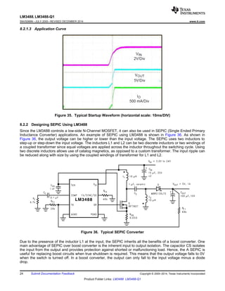 LM3488, LM3488-Q1
SNVS089N –JULY 2000–REVISED DECEMBER 2014 www.ti.com
8.2.1.3 Application Curve
Figure 35. Typical Startup Waveform (horizontal scale: 10ms/DIV)
8.2.2 Designing SEPIC Using LM3488
Since the LM3488 controls a low-side N-Channel MOSFET, it can also be used in SEPIC (Single Ended Primary
Inductance Converter) applications. An example of SEPIC using LM3488 is shown in Figure 36. As shown in
Figure 36, the output voltage can be higher or lower than the input voltage. The SEPIC uses two inductors to
step-up or step-down the input voltage. The inductors L1 and L2 can be two discrete inductors or two windings of
a coupled transformer since equal voltages are applied across the inductor throughout the switching cycle. Using
two discrete inductors allows use of catalog magnetics, as opposed to a custom transformer. The input ripple can
be reduced along with size by using the coupled windings of transformer for L1 and L2.
Figure 36. Typical SEPIC Converter
Due to the presence of the inductor L1 at the input, the SEPIC inherits all the benefits of a boost converter. One
main advantage of SEPIC over boost converter is the inherent input to output isolation. The capacitor CS isolates
the input from the output and provides protection against shorted or malfunctioning load. Hence, the A SEPIC is
useful for replacing boost circuits when true shutdown is required. This means that the output voltage falls to 0V
when the switch is turned off. In a boost converter, the output can only fall to the input voltage minus a diode
drop.
24 Submit Documentation Feedback Copyright © 2000–2014, Texas Instruments Incorporated
Product Folder Links: LM3488 LM3488-Q1
 