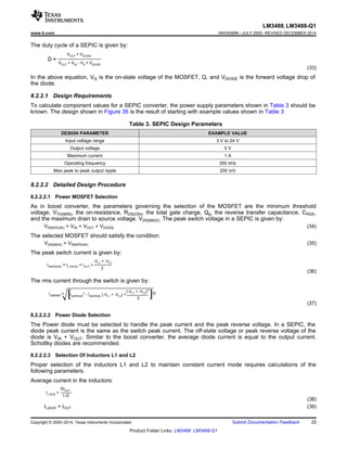 LM3488, LM3488-Q1
www.ti.com SNVS089N –JULY 2000–REVISED DECEMBER 2014
The duty cycle of a SEPIC is given by:
(33)
In the above equation, VQ is the on-state voltage of the MOSFET, Q, and VDIODE is the forward voltage drop of
the diode.
8.2.2.1 Design Requirements
To calculate component values for a SEPIC converter, the power supply parameters shown in Table 3 should be
known. The design shown in Figure 36 is the result of starting with example values shown in Table 3
Table 3. SEPIC Design Parameters
DESIGN PARAMETER EXAMPLE VALUE
Input voltage range 3 V to 24 V
Output voltage 5 V
Maximum current 1 A
Operating frequency 350 kHz
Max peak to peak output ripple 200 mV
8.2.2.2 Detailed Design Procedure
8.2.2.2.1 Power MOSFET Selection
As in boost converter, the parameters governing the selection of the MOSFET are the minimum threshold
voltage, VTH(MIN), the on-resistance, RDS(ON), the total gate charge, Qg, the reverse transfer capacitance, CRSS,
and the maximum drain to source voltage, VDS(MAX). The peak switch voltage in a SEPIC is given by:
VSW(PEAK) = VIN + VOUT + VDIODE (34)
The selected MOSFET should satisfy the condition:
VDS(MAX)  VSW(PEAK) (35)
The peak switch current is given by:
(36)
The rms current through the switch is given by:
(37)
8.2.2.2.2 Power Diode Selection
The Power diode must be selected to handle the peak current and the peak reverse voltage. In a SEPIC, the
diode peak current is the same as the switch peak current. The off-state voltage or peak reverse voltage of the
diode is VIN + VOUT. Similar to the boost converter, the average diode current is equal to the output current.
Schottky diodes are recommended.
8.2.2.2.3 Selection Of Inductors L1 and L2
Proper selection of the inductors L1 and L2 to maintain constant current mode requires calculations of the
following parameters.
Average current in the inductors:
(38)
IL2AVE = IOUT (39)
Copyright © 2000–2014, Texas Instruments Incorporated Submit Documentation Feedback 25
Product Folder Links: LM3488 LM3488-Q1
 