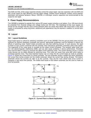 LM3488, LM3488-Q1
SNVS089N –JULY 2000–REVISED DECEMBER 2014 www.ti.com
The ESR and ESL of the output capacitor directly control the output ripple. Use low capacitors with low ESR and
ESL at the output for high efficiency and low ripple voltage. Surface mount tantalums, surface mount polymer
electrolytic and polymer tantalum, Sanyo- OSCON, or multi-layer ceramic capacitors are recommended at the
output for low ripple.
9 Power Supply Recommendations
The LM3488 is designed to operate from various DC power supply including a car battery. If so, VIN input should
be protected from reversal voltage and voltage dump over 48 Volts. The impedance of the input supply rail
should be low enough that the input current transient does not cause drop below VIN UVLO level. If the input
supply is connected by using long wires, additional bulk capacitance may be required in addition to normal input
capacitor.
10 Layout
10.1 Layout Guidelines
Good board layout is critical for switching controllers such as the LM3488. First the ground plane area must be
sufficient for thermal dissipation purposes and second, appropriate guidelines must be followed to reduce the
effects of switching noise. Switch mode converters are very fast switching devices. In such devices, the rapid
increase of input current combined with the parasitic trace inductance generates unwanted Ldi/dt noise spikes.
The magnitude of this noise tends to increase as the output current increases. This parasitic spike noise may
turn into electromagnetic interference (EMI), and can also cause problems in device performance. Therefore,
care must be taken in layout to minimize the effect of this switching noise. The current sensing circuit in current
mode devices can be easily effected by switching noise. This noise can cause duty cycle jitter which leads to
increased spectral noise. The most important layout rule is to keep the AC current loops as small as possible.
Figure 37 shows the current flow of a boost converter. The top schematic shows a dotted line which represents
the current flow during onstate and the middle schematic shows the current flow during off-state. The bottom
schematic shows the currents we refer to as AC currents. They are the most critical ones since current is
changing in very short time periods. The dotted lined traces of the bottom schematic are the once to make as
short as possible.
Figure 37. Current Flow in a Boost Application
28 Submit Documentation Feedback Copyright © 2000–2014, Texas Instruments Incorporated
Product Folder Links: LM3488 LM3488-Q1
 