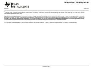PACKAGE OPTION ADDENDUM
www.ti.com 1-Nov-2015
Addendum-Page 2
(6)
Lead/Ball Finish - Orderable Devices may have multiple material finish options. Finish options are separated by a vertical ruled line. Lead/Ball Finish values may wrap to two lines if the finish
value exceeds the maximum column width.
Important Information and Disclaimer:The information provided on this page represents TI's knowledge and belief as of the date that it is provided. TI bases its knowledge and belief on information
provided by third parties, and makes no representation or warranty as to the accuracy of such information. Efforts are underway to better integrate information from third parties. TI has taken and
continues to take reasonable steps to provide representative and accurate information but may not have conducted destructive testing or chemical analysis on incoming materials and chemicals.
TI and TI suppliers consider certain information to be proprietary, and thus CAS numbers and other limited information may not be available for release.
In no event shall TI's liability arising out of such information exceed the total purchase price of the TI part(s) at issue in this document sold by TI to Customer on an annual basis.
 