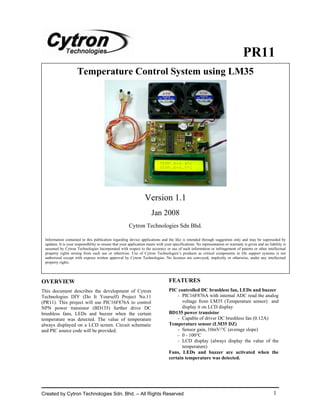 PR11
                     Temperature Control System using LM35




                                                                  Version 1.1
                                                                      Jan 2008
                                                       Cytron Technologies Sdn Bhd.

 Information contained in this publication regarding device applications and the like is intended through suggestion only and may be superseded by
 updates. It is your responsibility to ensure that your application meets with your specifications. No representation or warranty is given and no liability is
 assumed by Cytron Technologies Incorporated with respect to the accuracy or use of such information or infringement of patents or other intellectual
 property rights arising from such use or otherwise. Use of Cytron Technologies’s products as critical components in life support systems is not
 authorized except with express written approval by Cytron Technologies. No licenses are conveyed, implicitly or otherwise, under any intellectual
 property rights.




OVERVIEW                                                                         FEATURES
This document describes the development of Cytron                                PIC controlled DC brushless fan, LEDs and buzzer
Technologies DIY (Do It Yourself) Project No.11                                      - PIC16F876A with internal ADC read the analog
(PR11). This project will use PIC16F876A to control                                    voltage from LM35 (Temperature sensor) and
NPN power transistor (BD135) further drive DC                                          display it on LCD display
brushless fans, LEDs and buzzer when the certain                                 BD135 power transistor
temperature was detected. The value of temperature                                   - Capable of driver DC brushless fan (0.12A)
always displayed on a LCD screen. Circuit schematic                              Temperature sensor (LM35 DZ)
and PIC source code will be provided.                                                - Sensor gain, 10mV/°C (average slope)
                                                                                     - 0 - 100°C
                                                                                     - LCD display (always display the value of the
                                                                                       temperature)
                                                                                 Fans, LEDs and buzzer are activated when the
                                                                                 certain temperature was detected.




Created by Cytron Technologies Sdn. Bhd. – All Rights Reserved                                                                                        1
 