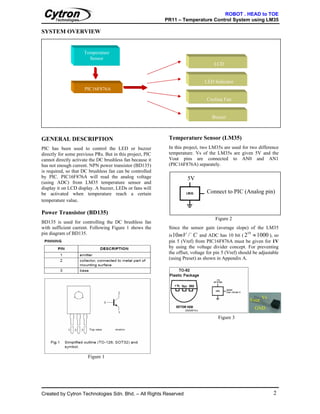 ROBOT . HEAD to TOE
                                                           PR11 – Temperature Control System using LM35

SYSTEM OVERVIEW


                     Temperature
                       Sensor
                                                                                   LCD


                                                                              LED Indicator
                     PIC16F876A

                                                                               Cooling Fan


                                                                                  Buzzer



GENERAL DESCRIPTION                                         Temperature Sensor (LM35)
PIC has been used to control the LED or buzzer              In this project, two LM35s are used for two difference
directly for some previous PRs. But in this project, PIC    temperature. Vs of the LM35s are given 5V and the
cannot directly activate the DC brushless fan because it    Vout pins are connected to AN0 and AN1
has not enough current. NPN power transistor (BD135)        (PIC16F876A) separately.
is required, so that DC brushless fan can be controlled
by PIC. PIC16F876A will read the analog voltage                      5V
(using ADC) from LM35 temperature sensor and
display it on LCD display. A buzzer, LEDs or fans will
be activated when temperature reach a certain                                  Connect to PIC (Analog pin)
temperature value.

Power Transistor (BD135)
                                                                                    Figure 2
BD135 is used for controlling the DC brushless fan
with sufficient current. Following Figure 1 shows the       Since the sensor gain (average slope) of the LM35
                                                            is 10mV / C and ADC has 10 bit ( 2 ≈ 1000 ), so
pin diagram of BD135.                                                  o                            10

                                                            pin 5 (Vref) from PIC16F876A must be given for 1V
                                                            by using the voltage divider concept. For preventing
                                                            the offset, voltage for pin 5 (Vref) should be adjustable
                                                            (using Preset) as shown in Appendix A.




                                                                                                             Vs
                                                                                                      Vout
                                                                                                         GND
                                                                                     Figure 3




                       Figure 1




Created by Cytron Technologies Sdn. Bhd. – All Rights Reserved                                                    2
 