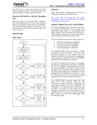 ROBOT . HEAD to TOE
                                                             PR11 – Temperature Control System using LM35

the LED from over current that will burn the LED.             Program
When the output is in logic 1, the LED will ON, while
when the output is in logic 0, the LED will OFF.              Please download the sample program from Cytron
                                                              website (same directory as this DIY project)
Interface PIC16F876A with DC Brushless
                                                              The source code is provided free and Cytron
Fan                                                           Technologies will not be responsible for any further
Since the current of I/O pin from PIC is limited to           modification or improvement.
drive a DC Brushless Fan (0.12A), so Power Transistor
(BD135) is required for giving current to it sufficiently.    Analog to Digital Converter (A/D) Module
The maximum collector current, Ic of BD135 is 1.5A,
which means the DC Brushless Fan greater than 1.5A            The Analog-to-Digital (A/D) Converter module has
cannot be driven.                                             five inputs for PIC16F876A. The conversion of an
                                                              analog input signal results in a corresponding 10-bit
                                                              digital number. The A/D module has high and low-
SOFTWARE                                                      voltage reference input that is software selectable to
                                                              some combination of VDD, VSS, RA2 or RA3.
Flow Chart:
                                                              The A/D module has four registers. These registers are:

                 Start                                            •    A/D Result High Register (ADRESH)
                                                                  •    A/D Result Low Register (ADRESL)
                                                                  •    A/D Control Register 0 (ADCON0)
                                                                  •    A/D Control Register 1 (ADCON1)
            ADC process to
           get analog output
              from LM35                                       The ADCON0 register, shown in Figure 11, controls
                                                              the operation of the A/D module. For PR11, clock
                                                              conversion Fosc/64 has been selected. Only two
           Display 2 different
                                                              channels (AN0 &AN1) are used for two temperature
         temperatures on LCD                                  sensors separately. ADCON0 should be 0b10000001
                                                              for channel 0 and 0b10001001 for channel 1.

                                                              The ADCON1 register, shown in Figure 12, configures
             Temp A > 40C        Yes   Fan A & LED A          the functions of the port pins. In this project, ADCON1
                  &                       activated           was set to 0b11000101. Right justified result format
             Temp B < 35C?
                                                              was selected (ADFM=1) as shown in Figure 14. The
                                                              port pins can be configured as analog inputs (RA3 can
                     No                                       also be the voltage reference) or as digital I/O. 4 Least
                                                              Significant bits for ADCON1 were set to 0011, so that
                                 Yes   Fan B & LED B          the AN0 pin and AN1 pin are configured as analog
             Temp A < 40C
                  &                       activated           input but AN3 is set for Vref as shown in Figure 12.
             Temp B > 35C?
                                                              The ADRESH:ADRESL registers contain the 10-bit
                     No                                       result of the A/D conversion. When the A/D
                                                              conversion is complete, the result is loaded into this
                                       Fan A & LED A,         A/D Result register pair, the GO/DONE bit
             Temp A > 40C        Yes   Fan B & LED B
                                         and buzzer           (ADCON0<2>) is cleared and the A/D interrupt flag
                  &
             Temp B > 35C?                activated           bit ADIF is set. After the A/D module has been
                                                              configured as desired, the selected channel must be
                                                              acquired before the conversion is started. The analog
                     No
                                                              input channels must have their corresponding TRIS
                                        Fan A & LED           bits selected as inputs.
             Temp A < 40C        Yes     A, Fan B &
                  &                      LED B and
             Temp B < 35C?                 buzzer
                                         deactivated


                     No




Created by Cytron Technologies Sdn. Bhd. – All Rights Reserved                                                      5
 