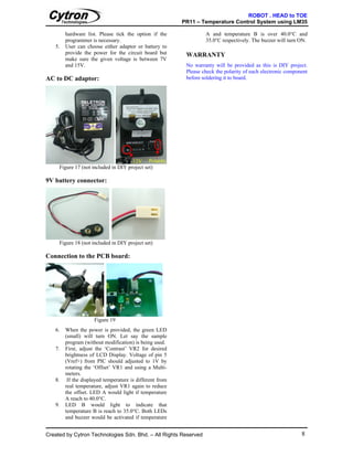 ROBOT . HEAD to TOE
                                                          PR11 – Temperature Control System using LM35

        hardware list. Please tick the option if the               A and temperature B is over 40.0°C and
        programmer is necessary.                                   35.0°C respectively. The buzzer will turn ON.
   5.   User can choose either adaptor or battery to
        provide the power for the circuit board but        WARRANTY
        make sure the given voltage is between 7V
        and 15V.                                           No warranty will be provided as this is DIY project.
                                                           Please check the polarity of each electronic component
AC to DC adaptor:                                          before soldering it to board.




                                      12V Polarity
     Figure 17 (not included in DIY project set)

9V battery connector:




     Figure 18 (not included in DIY project set)

Connection to the PCB board:




                     Figure 19
   6.   When the power is provided, the green LED
        (small) will turn ON. Let say the sample
        program (without modification) is being used.
   7.   First, adjust the ‘Contrast’ VR2 for desired
        brightness of LCD Display. Voltage of pin 5
        (Vref+) from PIC should adjusted to 1V by
        rotating the ‘Offset’ VR1 and using a Multi-
        meters.
   8.    If the displayed temperature is different from
        real temperature, adjust VR1 again to reduce
        the offset. LED A would light if temperature
        A reach to 40.0°C.
   9.   LED B would light to indicate that
        temperature B is reach to 35.0°C. Both LEDs
        and buzzer would be activated if temperature


Created by Cytron Technologies Sdn. Bhd. – All Rights Reserved                                                8
 