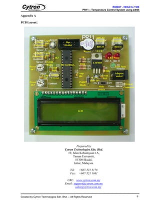 ROBOT . HEAD to TOE
                                                      PR11 – Temperature Control System using LM35

Appendix A

PCB Layout:




                                                                   2053-02         2053-02
                   C-cap                                          Connector       Connector
            2510-03 104                 Box
           Connector                   Header
                                                                   BD135            BD135
                                                        Buzzer     ECB              BCE
           2510-03 C-cap
          Connector 104                              1K
                              4K7                                               LED 5mm
                     1N4148                                      LM7805
                      Diode          PIC16F876A    220R
       Preset            C-cap                                                      LED 3mm
        4K7               30pF                                             220R
                                                  C-cap                             Adaptor
                  C-cap    20MHz                   104                  C-cap        socket
                   104     Crystal                             E-cap     104
                                                             10uF 16V
       Preset                                      1N4007
        4K7                                         Diode                                      2510-02
                                                                     Slide                    Connector
                                                                    switch




                                                  LCD




                                                Prepared by
                                       Cytron Technologies Sdn. Bhd.
                                         19, Jalan Kebudayaan 1A,
                                             Taman Universiti,
                                               81300 Skudai,
                                              Johor, Malaysia.

                                           Tel:    +607-521 3178
                                           Fax:    +607-521 1861

                                        URL: www.cytron.com.my
                                       Email: support@cytron.com.my
                                               sales@cytron.com.my


Created by Cytron Technologies Sdn. Bhd. – All Rights Reserved                                            9
 