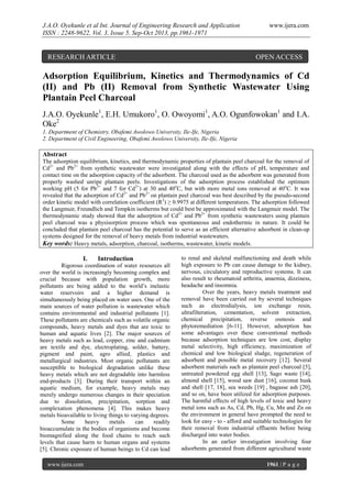 J.A.O. Oyekunle et al Int. Journal of Engineering Research and Application
ISSN : 2248-9622, Vol. 3, Issue 5, Sep-Oct 2013, pp.1961-1971

RESEARCH ARTICLE

www.ijera.com

OPEN ACCESS

Adsorption Equilibrium, Kinetics and Thermodynamics of Cd
(II) and Pb (II) Removal from Synthetic Wastewater Using
Plantain Peel Charcoal
J.A.O. Oyekunle1, E.H. Umukoro1, O. Owoyomi1, A.O. Ogunfowokan1 and I.A.
Oke2
1. Department of Chemistry, Obafemi Awolowo University, Ile-Ife, Nigeria
2. Department of Civil Engineering, Obafemi Awolowo University, Ile-Ife, Nigeria

Abstract
The adsorption equilibrium, kinetics, and thermodynamic properties of plantain peel charcoal for the removal of
Cd2+ and Pb2+ from synthetic wastewater were investigated along with the effects of pH, temperature and
contact time on the adsorption capacity of the adsorbent. The charcoal used as the adsorbent was generated from
properly washed unripe plantain peels. Investigations of the adsorption process established the optimum
working pH (5 for Pb2+ and 7 for Cd2+) at 30 and 40oC, but with more metal ions removed at 40oC. It was
revealed that the adsorption of Cd2+ and Pb2+ on plantain peel charcoal was best described by the pseudo-second
order kinetic model with correlation coefficient (R2) ≥ 0.9975 at different temperatures. The adsorption followed
the Langmuir, Freundlich and Tempkin isotherms but could best be approximated with the Langmuir model. The
thermodynamic study showed that the adsorption of Cd2+ and Pb2+ from synthetic wastewaters using plantain
peel charcoal was a physisorption process which was spontaneous and endothermic in nature. It could be
concluded that plantain peel charcoal has the potential to serve as an efficient alternative adsorbent in clean-up
systems designed for the removal of heavy metals from industrial wastewaters.
Key words: Heavy metals, adsorption, charcoal, isotherms, wastewater, kinetic models.

I.

Introduction

Rigorous coordination of water resources all
over the world is increasingly becoming complex and
crucial because with population growth, more
pollutants are being added to the world’s inelastic
water reservoirs and a higher demand is
simultaneously being placed on water uses. One of the
main sources of water pollution is wastewater which
contains environmental and industrial pollutants [1].
These pollutants are chemicals such as volatile organic
compounds, heavy metals and dyes that are toxic to
human and aquatic lives [2]. The major sources of
heavy metals such as lead, copper, zinc and cadmium
are textile and dye, electroplating, solder, battery,
pigment and paint, agro allied, plastics and
metallurgical industries. Most organic pollutants are
susceptible to biological degradation unlike these
heavy metals which are not degradable into harmless
end-products [3]. During their transport within an
aquatic medium, for example, heavy metals may
merely undergo numerous changes in their speciation
due to dissolution, precipitation, sorption and
complexation phenomena [4]. This makes heavy
metals bioavailable to living things to varying degrees.
Some
heavy
metals
can
readily
bioaccumulate in the bodies of organisms and become
biomagnified along the food chains to reach such
levels that cause harm to human organs and systems
[5]. Chronic exposure of human beings to Cd can lead
www.ijera.com

to renal and skeletal malfunctioning and death while
high exposure to Pb can cause damage to the kidney,
nervous, circulatory and reproductive systems. It can
also result to rheumatoid arthritis, anaemia, dizziness,
headache and insomnia.
Over the years, heavy metals treatment and
removal have been carried out by several techniques
such as electrodialysis, ion exchange resin,
ultrafilteration, cementation, solvent extraction,
chemical precipitation, reverse osmosis and
phytoremediation [6-11]. However, adsorption has
some advantages over these conventional methods
because adsorption techniques are low cost, display
metal selectivity, high efficiency, maximization of
chemical and low biological sludge, regeneration of
adsorbent and possible metal recovery [12]. Several
adsorbent materials such as plantain peel charcoal [5],
untreated powdered egg shell [13], Sago waste [14],
almond shell [15], wood saw dust [16], coconut husk
and shell [17, 18], sea weeds [19] , bagasse ash [20],
and so on, have been utilized for adsorption purposes.
The harmful effects of high levels of toxic and heavy
metal ions such as As, Cd, Pb, Hg, Cu, Mn and Zn on
the environment in general have prompted the need to
look for easy - to - afford and suitable technologies for
their removal from industrial effluents before being
discharged into water bodies.
In an earlier investigation involving four
adsorbents generated from different agricultural waste
1961 | P a g e

 