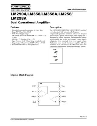 www.fairchildsemi.com

LM2904,LM358/LM358A,LM258/
LM258A
Dual Operational Amplifier
Features

Description

• Internally Frequency Compensated for Unity Gain
• Large DC Voltage Gain: 100dB
• Wide Power Supply Range:
LM258/LM258A, LM358/LM358A: 3V~32V (or ±1.5V
~ 16V)
LM2904 : 3V~26V (or ±1.5V ~ 13V)
• Input Common Mode Voltage Range Includes Ground
• Large Output Voltage Swing: 0V DC to Vcc -1.5V DC
• Power Drain Suitable for Battery Operation.

The LM2904,LM358/LM358A, LM258/LM258A consist of
two independent, high gain, internally frequency
compensated operational amplifiers which were designed
specifically to operate from a single power supply over a
wide range of voltage. Operation from split power supplies
is also possible and the low power supply current drain is
independent of the magnitude of the power supply voltage.
Application areas include transducer amplifier, DC gain
blocks and all the conventional OP-AMP circuits which now
can be easily implemented in single power supply systems.
8-DIP

1
8-SOP
1

Internal Block Diagram

OUT1

1

IN1 (-)

2

IN1 (+)

3

GND

4

8

7 OUT2

+

VCC

-

6

IN2 (-)

+

5

IN2 (+)

Rev. 1.0.2
©2002 Fairchild Semiconductor Corporation

 