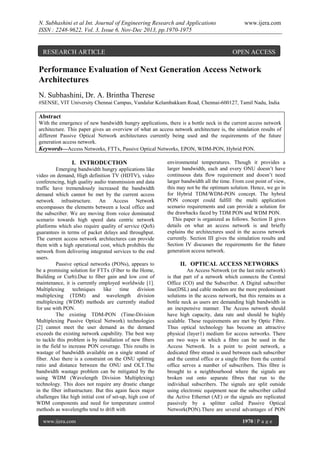 N. Subhashini et al Int. Journal of Engineering Research and Applications
ISSN : 2248-9622, Vol. 3, Issue 6, Nov-Dec 2013, pp.1970-1975

RESEARCH ARTICLE

www.ijera.com

OPEN ACCESS

Performance Evaluation of Next Generation Access Network
Architectures
N. Subhashini, Dr. A. Brintha Therese
#SENSE, VIT University Chennai Campus, Vandalur Kelambakkam Road, Chennai-600127, Tamil Nadu, India

Abstract
With the emergence of new bandwidth hungry applications, there is a bottle neck in the current access network
architecture. This paper gives an overview of what an access network architecture is, the simulation results of
different Passive Optical Network architectures currently being used and the requirements of the future
generation access network.
Keywords—Access Networks, FTTx, Passive Optical Networks, EPON, WDM-PON, Hybrid PON.

I. INTRODUCTION
Emerging bandwidth hungry applications like
video on demand, High definition TV (HDTV), video
conferencing, high quality audio transmission and data
traffic have tremendously increased the bandwidth
demand which cannot be met by the current access
network infrastructure. An Access Network
encompasses the elements between a local office and
the subscriber. We are moving from voice dominated
scenario towards high speed data centric network
platforms which also require quality of service (QoS)
guarantees in terms of packet delays and throughput.
The current access network architectures can provide
them with a high operational cost, which prohibits the
network from delivering integrated services to the end
users.
Passive optical networks (PONs), appears to
be a promising solution for FTTx (Fiber to the Home,
Building or Curb).Due to fiber gain and low cost of
maintenance, it is currently employed worldwide [1].
Multiplexing
techniques
like
time
division
multiplexing (TDM) and wavelength division
multiplexing (WDM) methods are currently studied
for use with PON.
The existing TDM-PON (Time-Division
Multiplexing Passive Optical Network) technologies
[2] cannot meet the user demand as the demand
exceeds the existing network capability. The best way
to tackle this problem is by installation of new fibers
in the field to increase PON coverage. This results in
wastage of bandwidth available on a single strand of
fiber. Also there is a constraint on the ONU splitting
ratio and distance between the ONU and OLT.The
bandwidth wastage problem can be mitigated by the
using WDM (Wavelength Division Multiplexing)
technology. This does not require any drastic change
in the fiber infrastructure. But this again faces major
challenges like high initial cost of set-up, high cost of
WDM components and need for temperature control
methods as wavelengths tend to drift with
www.ijera.com

environmental temperatures. Though it provides a
larger bandwidth, each and every ONU doesn’t have
continuous data flow requirement and doesn’t need
larger bandwidth all the time. From cost point of view,
this may not be the optimum solution. Hence, we go in
for Hybrid TDM/WDM-PON concept. The hybrid
PON concept could fulfill the multi application
scenario requirements and can provide a solution for
the drawbacks faced by TDM PON and WDM PON.
This paper is organized as follows. Section II gives
details on what an access network is and briefly
explains the architectures used in the access network
currently. Section III gives the simulation results and
Section IV discusses the requirements for the future
generation access network.

II. OPTICAL ACCESS NETWORKS
An Access Network (or the last mile network)
is that part of a network which connects the Central
Office (CO) and the Subscriber. A Digital subscriber
line(DSL) and cable modem are the more predominant
solutions in the access network, but this remains as a
bottle neck as users are demanding high bandwidth in
an inexpensive manner. The Access network should
have high capacity, data rate and should be highly
scalable. These requirements are met by Optic Fibre.
Thus optical technology has become an attractive
physical (layer1) medium for access networks. There
are two ways in which a fibre can be used in the
Access Network. In a point to point network, a
dedicated fibre strand is used between each subscriber
and the central office or a single fibre from the central
office serves a number of subscribers. This fibre is
brought to a neighbourhood where the signals are
broken out onto separate fibres that run to the
individual subscribers. The signals are split outside
using electronic equipment near the subscriber called
the Active Ethernet (AE) or the signals are replicated
passively by a splitter called Passive Optical
Network(PON).There are several advantages of PON
1970 | P a g e

 