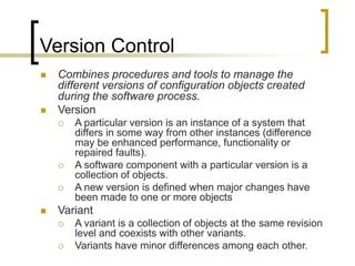 Version Control
 Combines procedures and tools to manage the
different versions of configuration objects created
during the software process.
 Version
 A particular version is an instance of a system that
differs in some way from other instances (difference
may be enhanced performance, functionality or
repaired faults).
 A software component with a particular version is a
collection of objects.
 A new version is defined when major changes have
been made to one or more objects
 Variant
 A variant is a collection of objects at the same revision
level and coexists with other variants.
 Variants have minor differences among each other.
 