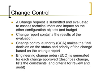 Change Control
 A Change request is submitted and evaluated
to assess technical merit and impact on the
other configuration objects and budget
 Change report contains the results of the
evaluation
 Change control authority (CCA) makes the final
decision on the status and priority of the change
based on the change report
 Engineering change order (ECO) is generated
for each change approved (describes change,
lists the constraints, and criteria for review and
audit)
 