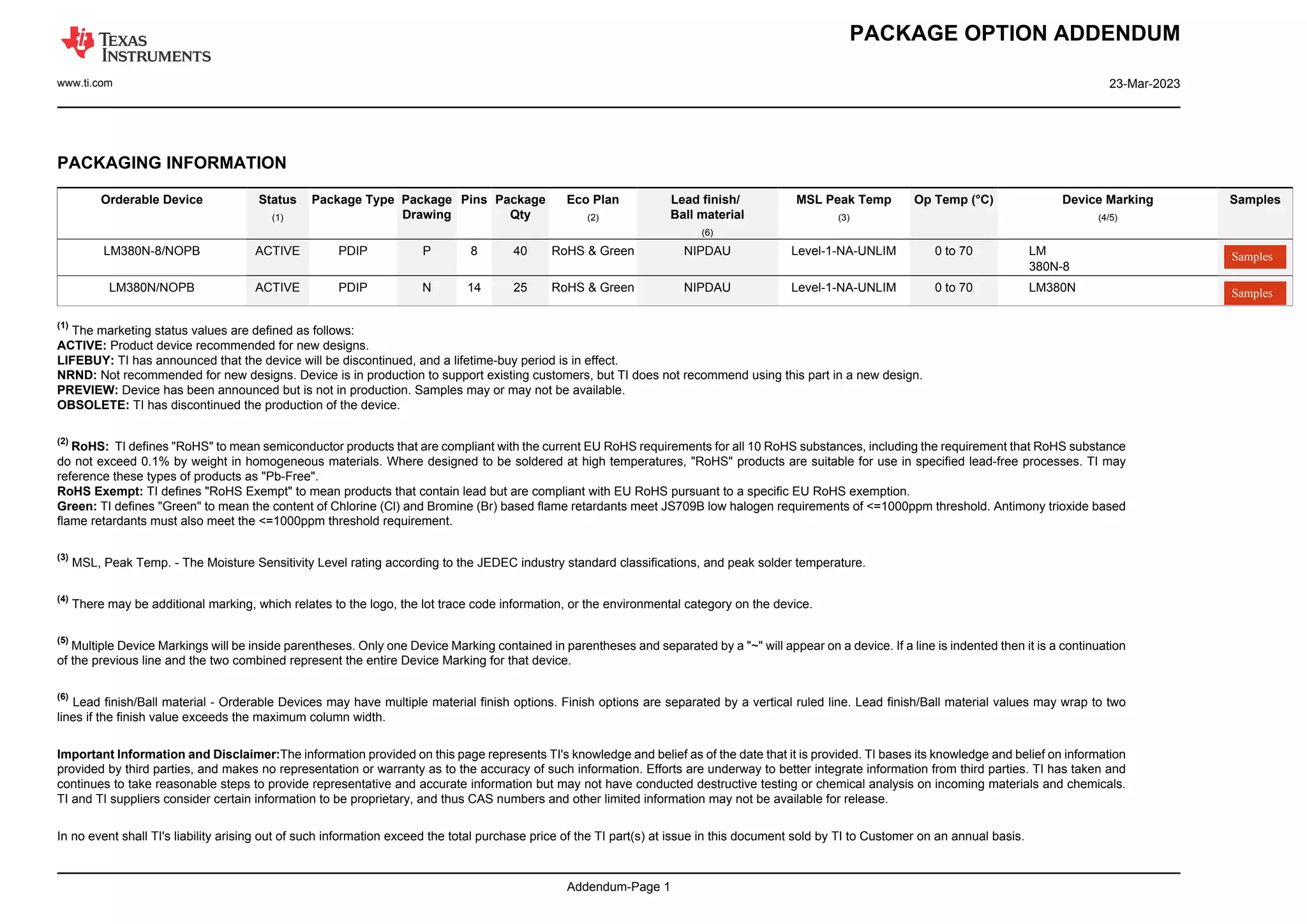 PACKAGE OPTION ADDENDUM
www.ti.com 23-Mar-2023
PACKAGING INFORMATION
Orderable Device Status
(1)
Package Type Package
Drawing
Pins Package
Qty
Eco Plan
(2)
Lead finish/
Ball material
(6)
MSL Peak Temp
(3)
Op Temp (°C) Device Marking
(4/5)
Samples
LM380N-8/NOPB ACTIVE PDIP P 8 40 RoHS & Green NIPDAU Level-1-NA-UNLIM 0 to 70 LM
380N-8
Samples
LM380N/NOPB ACTIVE PDIP N 14 25 RoHS & Green NIPDAU Level-1-NA-UNLIM 0 to 70 LM380N Samples
(1)
The marketing status values are defined as follows:
ACTIVE: Product device recommended for new designs.
LIFEBUY: TI has announced that the device will be discontinued, and a lifetime-buy period is in effect.
NRND: Not recommended for new designs. Device is in production to support existing customers, but TI does not recommend using this part in a new design.
PREVIEW: Device has been announced but is not in production. Samples may or may not be available.
OBSOLETE: TI has discontinued the production of the device.
(2)
RoHS: TI defines "RoHS" to mean semiconductor products that are compliant with the current EU RoHS requirements for all 10 RoHS substances, including the requirement that RoHS substance
do not exceed 0.1% by weight in homogeneous materials. Where designed to be soldered at high temperatures, "RoHS" products are suitable for use in specified lead-free processes. TI may
reference these types of products as "Pb-Free".
RoHS Exempt: TI defines "RoHS Exempt" to mean products that contain lead but are compliant with EU RoHS pursuant to a specific EU RoHS exemption.
Green: TI defines "Green" to mean the content of Chlorine (Cl) and Bromine (Br) based flame retardants meet JS709B low halogen requirements of <=1000ppm threshold. Antimony trioxide based
flame retardants must also meet the <=1000ppm threshold requirement.
(3)
MSL, Peak Temp. - The Moisture Sensitivity Level rating according to the JEDEC industry standard classifications, and peak solder temperature.
(4)
There may be additional marking, which relates to the logo, the lot trace code information, or the environmental category on the device.
(5)
Multiple Device Markings will be inside parentheses. Only one Device Marking contained in parentheses and separated by a "~" will appear on a device. If a line is indented then it is a continuation
of the previous line and the two combined represent the entire Device Marking for that device.
(6)
Lead finish/Ball material - Orderable Devices may have multiple material finish options. Finish options are separated by a vertical ruled line. Lead finish/Ball material values may wrap to two
lines if the finish value exceeds the maximum column width.
Important Information and Disclaimer:The information provided on this page represents TI's knowledge and belief as of the date that it is provided. TI bases its knowledge and belief on information
provided by third parties, and makes no representation or warranty as to the accuracy of such information. Efforts are underway to better integrate information from third parties. TI has taken and
continues to take reasonable steps to provide representative and accurate information but may not have conducted destructive testing or chemical analysis on incoming materials and chemicals.
TI and TI suppliers consider certain information to be proprietary, and thus CAS numbers and other limited information may not be available for release.
In no event shall TI's liability arising out of such information exceed the total purchase price of the TI part(s) at issue in this document sold by TI to Customer on an annual basis.
Addendum-Page 1
 