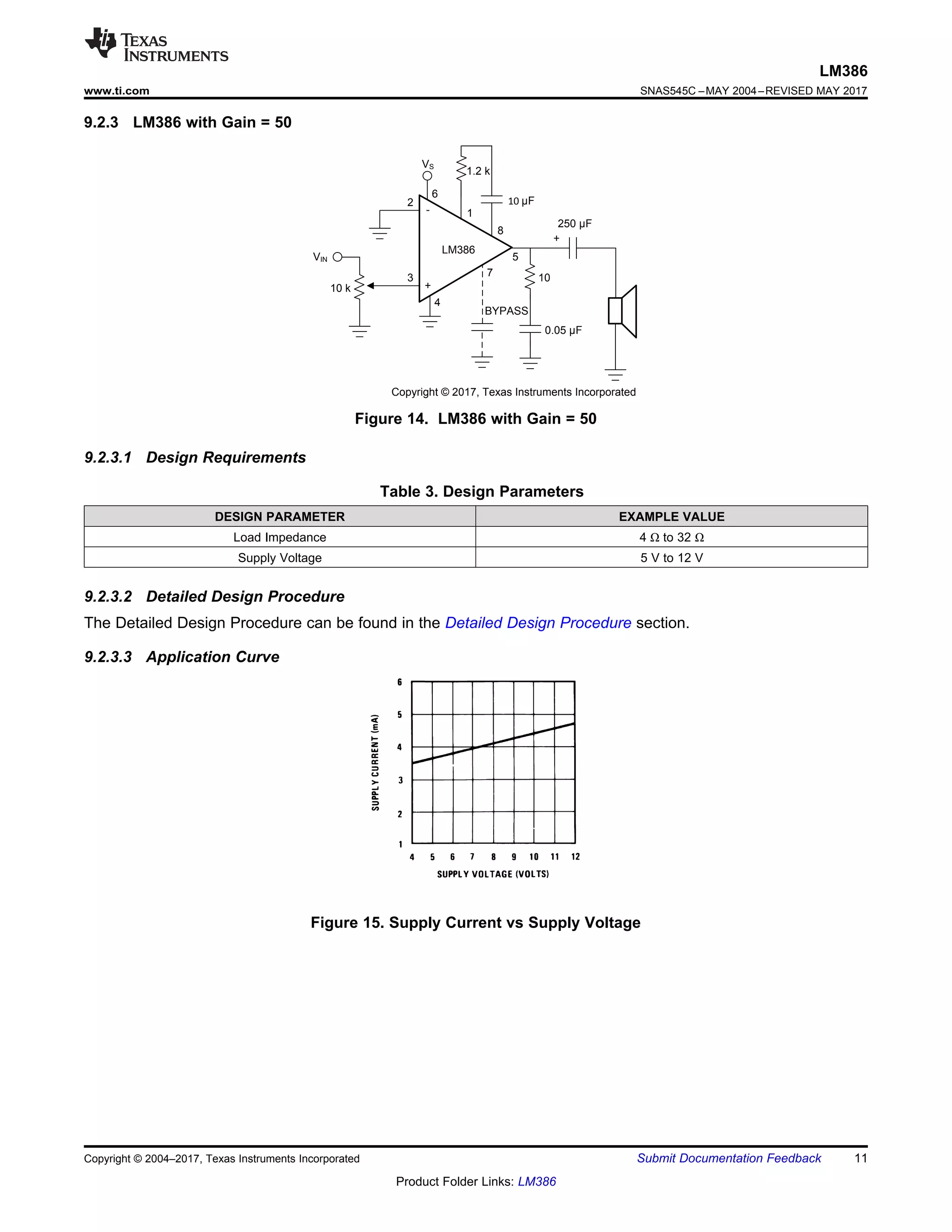 VIN
10 k
3
4
2
6
1
7
8
5
10
0.05 µF
250 µF
+
+
-
LM386
VS
BYPASS
1.2 k
Copyright © 2017, Texas Instruments Incorporated
10 µF
11
LM386
www.ti.com SNAS545C –MAY 2004–REVISED MAY 2017
Product Folder Links: LM386
Submit Documentation Feedback
Copyright © 2004–2017, Texas Instruments Incorporated
9.2.3 LM386 with Gain = 50
Figure 14. LM386 with Gain = 50
9.2.3.1 Design Requirements
Table 3. Design Parameters
DESIGN PARAMETER EXAMPLE VALUE
Load Impedance 4 Ω to 32 Ω
Supply Voltage 5 V to 12 V
9.2.3.2 Detailed Design Procedure
The Detailed Design Procedure can be found in the Detailed Design Procedure section.
9.2.3.3 Application Curve
Figure 15. Supply Current vs Supply Voltage
 