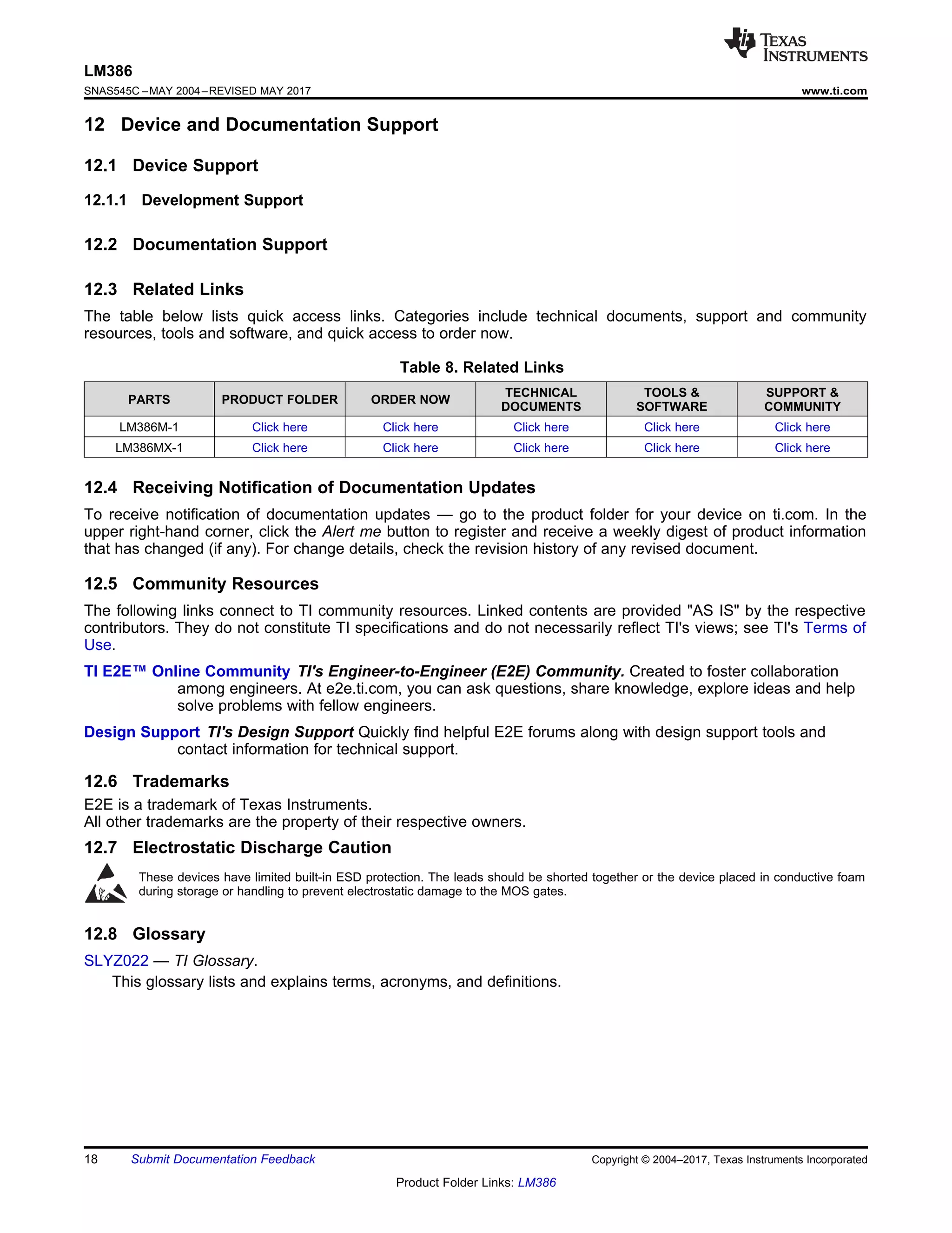 18
LM386
SNAS545C –MAY 2004–REVISED MAY 2017 www.ti.com
Product Folder Links: LM386
Submit Documentation Feedback Copyright © 2004–2017, Texas Instruments Incorporated
12 Device and Documentation Support
12.1 Device Support
12.1.1 Development Support
12.2 Documentation Support
12.3 Related Links
The table below lists quick access links. Categories include technical documents, support and community
resources, tools and software, and quick access to order now.
Table 8. Related Links
PARTS PRODUCT FOLDER ORDER NOW
TECHNICAL
DOCUMENTS
TOOLS &
SOFTWARE
SUPPORT &
COMMUNITY
LM386M-1 Click here Click here Click here Click here Click here
LM386MX-1 Click here Click here Click here Click here Click here
12.4 Receiving Notification of Documentation Updates
To receive notification of documentation updates — go to the product folder for your device on ti.com. In the
upper right-hand corner, click the Alert me button to register and receive a weekly digest of product information
that has changed (if any). For change details, check the revision history of any revised document.
12.5 Community Resources
The following links connect to TI community resources. Linked contents are provided "AS IS" by the respective
contributors. They do not constitute TI specifications and do not necessarily reflect TI's views; see TI's Terms of
Use.
TI E2E™ Online Community TI's Engineer-to-Engineer (E2E) Community. Created to foster collaboration
among engineers. At e2e.ti.com, you can ask questions, share knowledge, explore ideas and help
solve problems with fellow engineers.
Design Support TI's Design Support Quickly find helpful E2E forums along with design support tools and
contact information for technical support.
12.6 Trademarks
E2E is a trademark of Texas Instruments.
All other trademarks are the property of their respective owners.
12.7 Electrostatic Discharge Caution
These devices have limited built-in ESD protection. The leads should be shorted together or the device placed in conductive foam
during storage or handling to prevent electrostatic damage to the MOS gates.
12.8 Glossary
SLYZ022 — TI Glossary.
This glossary lists and explains terms, acronyms, and definitions.
 