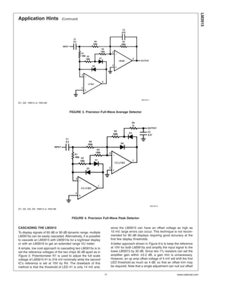Application Hints (Continued)
CASCADING THE LM3915
To display signals of 60 dB or 90 dB dynamic range, multiple
LM3915s can be easily cascaded. Alternatively, it is possible
to cascade an LM3915 with LM3914s for a log/linear display
or with an LM3916 to get an extended range VU meter.
A simple, low cost approach to cascading two LM3915s is to
set the reference voltages of the two chips 30 dB apart as in
Figure 5. Potentiometer R1 is used to adjust the full scale
voltage of LM3915 #1 to 316 mV nominally while the second
IC’s reference is set at 10V by R4. The drawback of this
method is that the threshold of LED #1 is only 14 mV and,
since the LM3915 can have an offset voltage as high as
10 mV, large errors can occur. This technique is not recom-
mended for 60 dB displays requiring good accuracy at the
first few display thresholds.
A better approach shown in Figure 6 is to keep the reference
at 10V for both LM3915s and amplify the input signal to the
lower LM3915 by 30 dB. Since two 1% resistors can set the
amplifier gain within ±0.2 dB, a gain trim is unnecessary.
However, an op amp offset voltage of 5 mV will shift the first
LED threshold as much as 4 dB, so that an offset trim may
be required. Note that a single adjustment can null out offset
00510411
D1, D2: 1N914 or 1N4148
FIGURE 3. Precision Full-Wave Average Detector
00510412
D1, D2, D3, D4: 1N914 or 1N4148
FIGURE 4. Precision Full-Wave Peak Detector
LM3915
www.national.com11
 