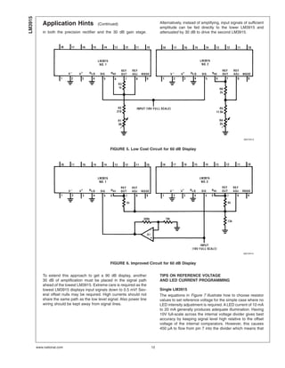 Application Hints (Continued)
in both the precision rectifier and the 30 dB gain stage.
Alternatively, instead of amplifying, input signals of sufficient
amplitude can be fed directly to the lower LM3915 and
attenuated by 30 dB to drive the second LM3915.
To extend this approach to get a 90 dB display, another
30 dB of amplification must be placed in the signal path
ahead of the lowest LM3915. Extreme care is required as the
lowest LM3915 displays input signals down to 0.5 mV! Sev-
eral offset nulls may be required. High currents should not
share the same path as the low level signal. Also power line
wiring should be kept away from signal lines.
TIPS ON REFERENCE VOLTAGE
AND LED CURRENT PROGRAMMING
Single LM3915
The equations in Figure 7 illustrate how to choose resistor
values to set reference voltage for the simple case where no
LED intensity adjustment is required. A LED current of 10 mA
to 20 mA generally produces adequate illumination. Having
10V full-scale across the internal voltage divider gives best
accuracy by keeping signal level high relative to the offset
voltage of the internal comparators. However, this causes
450 µA to flow from pin 7 into the divider which means that
00510413
FIGURE 5. Low Cost Circuit for 60 dB Display
00510414
FIGURE 6. Improved Circuit for 60 dB Display
LM3915
www.national.com 12
 