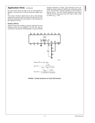 Application Hints (Continued)
the LED current will be at least 5 mA. R1 will typically be
between 1 kΩ and 2 kΩ. To trim the reference voltage, vary
R2.
The circuit in Figure 8 shows how to add a LED intensity
control which can vary LED current from 9 mA to 28 mA. The
reference adjustment has some effect on LED intensity but
the reverse is not true.
Multiple LM3915s
Figure 9 shows how to obtain a common reference trim and
intensity control for two LM3915s. The two ICs may be
connected in cascade for a 60 dB display or may be handling
separate channels for stereo. This technique can be ex-
tended for larger numbers of LM3915s by varying the values
of R1, R2 and R3 in inverse proportion to the number of
devices tied in. The ICs’ internal references track within
100 mV so that worst case error from chip to chip is only
0.1 dB for VREF = 10V.
00510415
FIGURE 7. Design Equations for Fixed LED Intensity
LM3915
www.national.com13
 