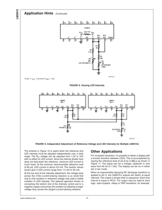 Application Hints (Continued)
The scheme in Figure 10 is useful when the reference and
LED intensity must be adjusted independently over a wide
range. The RHI voltage can be adjusted from 1.2V to 10V
with no effect on LED current. Since the internal divider here
does not load down the reference, minimum LED current is
much lower. At the minimum recommended reference load
of 80 µA, LED current is about 0.8 mA. The resistor values
shown give a LED current range from 1.5 mA to 20 mA.
At the low end of the intensity adjustment, the voltage drop
across the 510Ω current-sharing resistors is so small that
chip to chip variation in reference voltage may yield a visible
variation in LED intensity. The optional approach shown of
connecting the bottom end of the intensity control pot to a
negative supply overcomes this problem by allowing a larger
voltage drop across the (larger) current-sharing resistors.
Other Applications
For increased resolution, it’s possible to obtain a display with
a smooth transition between LEDs. This is accomplished by
varying the reference level at pin 6 by 3 dBp-p as shown in
Figure 11. The signal can be a triangle, sawtooth or sine
wave from 60 Hz to 1 kHz. The display can be run in either
dot or bar mode.
When an exponentially decaying RC discharge waveform is
applied to pin 5, the LM3915’s outputs will switch at equal
intervals. This makes a simple timer or sequencer. Each time
interval is equal to RC/3. The output may be used to drive
logic, opto-couplers, relays or PNP transistors, for example.
00510416
*9 mA < ILED < 28 mA @ VREF = 10V
FIGURE 8. Varying LED Intensity
00510417
FIGURE 9. Independent Adjustment of Reference Voltage and LED Intensity for Multiple LM3915s
LM3915
www.national.com 14
 