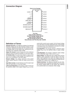 Connection Diagram
Dual-in-Line Package
00510432
Top View
Order Number LM3915N-1
See NS Package Number NA18A
Order Number LM3915N *
See NS Package Number N18A
*Discontinued, Life Time Buy date 12/20/99
Definition of Terms
Absolute Accuracy: The difference between the observed
threshold voltage and the ideal threshold voltage for each
comparator. Specified and tested with 10V across the inter-
nal voltage divider so that resistor ratio matching error pre-
dominates over comparator offset voltage.
Adjust Pin Current: Current flowing out of the reference
adjust pin when the reference amplifier is in the linear region.
Comparator Gain: The ratio of the change in output current
(ILED) to the change in input voltage (VIN) required to pro-
duce it for a comparator in the linear region.
Dropout Voltage: The voltage measured at the current
source outputs required to make the output current fall by
10%.
Input Bias Current: Current flowing out of the signal input
when the input buffer is in the linear region.
LED Current Regulation: The change in output current over
the specified range of LED supply voltage (VLED) as mea-
sured at the current source outputs. As the forward voltage
of an LED does not change significantly with a small change
in forward current, this is equivalent to changing the voltage
at the LED anodes by the same amount.
Line Regulation: The average change in reference output
voltage (VREF) over the specified range of supply voltage
(V+
).
Load Regulation: The change in reference output voltage
over the specified range of load current (IL(REF)).
Offset Voltage: The differential input voltage which must be
applied to each comparator to bias the output in the linear
region. Most significant error when the voltage across the
internal voltage divider is small. Specified and tested with pin
6 voltage (VRHI) equal to pin 4 voltage (VRLO).
Relative Accuracy: The difference between any two adja-
cent threshold points. Specified and tested with 10V across
the internal voltage divider so that resistor ratio matching
error predominates over comparator offset voltage.
LM3915
www.national.com23
 