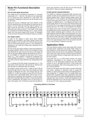 Mode Pin Functional Description
(Continued)
DOT OR BAR MODE SELECTION
The voltage at pin 9 is sensed by comparator C1, nominally
referenced to (V+
− 100 mV). The chip is in bar mode when
pin 9 is above this level; otherwise it’s in dot mode. The
comparator is designed so that pin 9 can be left open circuit
for dot mode.
Taking into account comparator gain and variation in the
100 mV reference level, pin 9 should be no more than 20 mV
below V+
for bar mode and more than 200 mV below V+
(or
open circuit) for dot mode. In most applications, pin 9 is
either open (dot mode) or tied to V+
(bar mode). In bar mode,
pin 9 should be connected directly to pin 3. Large currents
drawn from the power supply (LED current, for example)
should not share this path so that large IR drops are avoided.
DOT MODE CARRY
In order for the display to make sense when multiple
LM3915s are cascaded in dot mode, special circuitry has
been included to shut off LED #10 of the first device when
LED #1 of the second device comes on. The connection for
cascading in dot mode has already been described and is
depicted below.
As long as the input signal voltage is below the threshold of
the second LM3915, LED #11 is off. Pin 9 of LM3915 #1 thus
sees effectively an open circuit so the chip is in dot mode. As
soon as the input voltage reaches the threshold of LED #11,
pin 9 of LM3915 #1 is pulled an LED drop (1.5V or more)
below VLED. This condition is sensed by comparator C2,
referenced 600 mV below VLED. This forces the output of C2
low, which shuts off output transistor Q2, extinguishing LED
#10.
VLED is sensed via the 20k resistor connected to pin 11. The
very small current (less than 100 µA) that is diverted from
LED #9 does not noticeably affect its intensity.
An auxiliary current source at pin 1 keeps at least 100 µA
flowing through LED #11 even if the input voltage rises high
enough to extinguish the LED. This ensures that pin 9 of
LM3915 #1 is held low enough to force LED #10 off when
any higher LED is illuminated. While 100 µA does not nor-
mally produce significant LED illumination, it may be notice-
able when using high-efficiency LEDs in a dark environment.
If this is bothersome, the simple cure is to shunt LED #11
with a 10k resistor. The 1V IR drop is more than the 900 mV
worst case required to hold off LED #10 yet small enough
that LED #11 does not conduct significantly.
OTHER DEVICE CHARACTERISTICS
The LM3915 is relatively low-powered itself, and since any
number of LEDs can be powered from about 3V, it is a very
efficient display driver. Typical standby supply current (all
LEDs OFF) is 1.6 mA. However, any reference loading adds
4 times that current drain to the V+
(pin 3) supply input. For
example, an LM3916 with a 1 mA reference pin load (1.3k)
would supply almost 10 mA to every LED while drawing only
10 mA from its V+
pin supply. At full-scale, the IC is typically
drawing less than 10% of the current supplied to the display.
The display driver does not have built-in hysteresis so that
the display does not jump instantly from one LED to the next.
Under rapidly changing signal conditions, this cuts down
high frequency noise and often an annoying flicker. An “over-
lap” is built in so that at no time are all segments completely
off in the dot mode. Generally 1 LED fades in while the other
fades out over a mV or more of range. The change may be
much more rapid between LED #10 of one device and LED
#1 of a second device “chained” to the first.
Application Hints
The most difficult problem occurs when large LED currents
are being drawn, especially in bar graph mode. These cur-
rents flowing out of the ground pin cause voltage drops in
external wiring, and thus errors and oscillations. Bringing the
return wires from signal sources, reference ground and bot-
tom of the resistor string to a single point very near pin 2 is
the best solution.
Long wires from VLED to LED anode common can cause
oscillations. Depending on the severity of the problem
0.05 µF to 2.2 µF decoupling capacitors from LED anode
common to pin 2 will damp the circuit. If LED anode line
wiring is inaccessible, often similar decoupling from pin 1 to
pin 2 will be sufficient.
If LED turn ON seems slow (bar mode) or several LEDs light
(dot mode), oscillation or excessive noise is usually the
problem. In cases where proper wiring and bypassing fail to
stop oscillations, V+
voltage at pin 3 is usually below sug-
gested limits. Expanded scale meter applications may have
one or both ends of the internal voltage divider terminated at
relatively high value resistors. These high-impedance ends
should be bypassed to pin 2 with at least a 0.001 µF capaci-
tor, or up to 0.1 µF in noisy environments.
Cascading LM3915s in Dot Mode
00510408
LM3915
www.national.com9
 