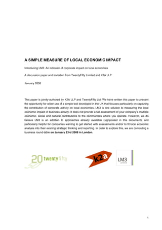 A SIMPLE MEASURE OF LOCAL ECONOMIC IMPACT

Introducing LM3: An indicator of corporate impact on local economies

A discussion paper and invitation from TwentyFifty Limited and K2A LLP


January 2008




This paper is jointly-authored by K2A LLP and TwentyFifty Ltd. We have written this paper to present
the opportunity for wider use of a simple tool developed in the UK that focuses particularly on capturing
the contribution of corporate activity on local economies. LM3 is one solution to measuring the local
economic impact of business activity. It does not provide a full assessment of your company’s multiple
economic, social and cultural contributions to the communities where you operate. However, we do
believe LM3 is an addition to approaches already available (signposted in this document), and
particularly helpful for companies wanting to get started with assessments and/or to fit local economic
analysis into their existing strategic thinking and reporting. In order to explore this, we are co-hosting a
business round-table on January 23rd 2008 in London.




                                                                                                          1
 