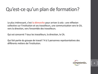 4
Qu’est-ce qu’un plan de formation?
Le plus intéressant, c’est la démarche pour arriver à cela : une réflexion
collective sur l’institution et ses travailleurs, une communication vers le CA,
vers la direction, vers l’ensemble des travailleurs.
Qui est concerné ? tous les travailleurs, la direction, le CA.
Qui fait partie du groupe de travail ? 4 à 5 personnes représentatives des
différents métiers de l’institution.
 