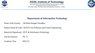 KGiSL Institute of Technology
(Approved by AICTE, New Delhi; Affiliated to Anna University, Chennai)
Recognized by UGC, Accredited by NBA (IT)
365, KGiSL Campus, Thudiyalur Road, Saravanampatti, Coimbatore – 641035.
Department of Information Technology
Name of the Faculty : Mr.Mani Deepak Choudhry
Subject Name & Code : OCE551/Air Pollution and Control Engineering
Branch & Department : III IT & Information Technology
Year & Semester : III / V
Academic Year :2022-23
 