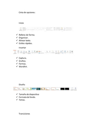 Cinta de opciones:
Inicio
 Relleno de forma.
 Organizar.
 Alinear texto.
 Estilos rápidos.
Insertar
 Captura.
 Grafico.
 Formas.
 WordArt.
Diseño
 Tamaño de diapositiva
 Formato de fondo.
 Temas.
Transiciones
 