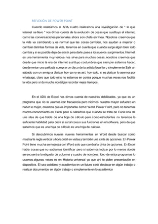REFLEXIÓN DE POWER POINT
Cuando realizamos el ADA cuatro realizamos una investigación de “ lo que
internet se llevo “ nos dimos cuenta de la evolución de cosas que sustituyo el internet,
como las conversaciones personales ahora son chats en línea. Nosotros creemos que
la vida va cambiando y es normal que las cosas cambien, nos ayudan a mejorar o
cambiar distintas formas de vida, tenemos en cuenta que cuando surge algún bien todo
cambia y si es posible deja de existir para darle paso a los nuevos surgimientos.Internet
es una herramienta muy valiosa nos sirve para muchas cosas, nosotros creemos que
desde que inicio la era de internet sustituyo costumbres que siempre solíamos hacer,
desde rentar una película comprar un disco de tu artista favorito o simplemente Salir un
sábado con un amigo a platicar hoy ya no es así, hoy todo, si es platicar lo asemos por
whatsapp, claro que todo esto no estamos en contra porque muchas veces nos facilita
la vida pero si da mucha nostalgia recordar viejos tiempos.
En el ADA de Excel nos dimos cuenta de nuestras debilidades, ya que es un
programa que no lo usamos con frecuencia pero hicimos nuestro mayor esfuerzo en
hacer lo mejor, creemos que es importante como: Word, Power Point, pero no tenemos
mucho conocimiento en Excel pero si sabemos que cuando se trata de Excel nos da
una idea de que habla de una hoja de cálculo pero como estudiantes no tenemos la
suficiente habilidad para decir si es tal cosa o sus funciones en el software, pero de que
sabemos que es una hoja de cálculo es una hoja de cálculo.
Si descubrimos nuevas nuevas herramientas en Word desde buscar como
mostrarla regla vertical u horizontal en vistas y también una cinta de opciones.En Power
Point tiene mucha semejanza con Word solo que cambia la cinta de opciones. En Excel
había cosas que no sabíamos identificar pero si sabemos indicar por lo menos donde
se encuentra la etiqueta de columna y cuadro de nombres. Uno de estos programas lo
usamos algunas veces es en Historia universal ya que ahí te piden presentación en
diapositiva. El uso cotidiano y académico en un futuro seria destacar en algún trabajo o
realizar documentos en algún trabajo o simplemente en lo académico
 