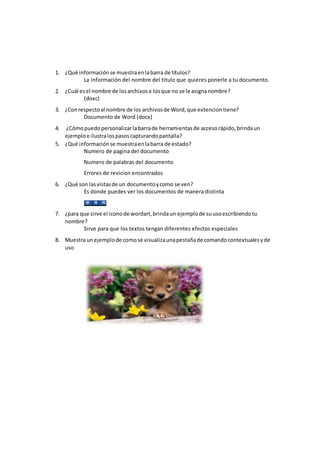 1. ¿Qué informaciónse muestraenlabarra de títulos?
La información del nombre del titulo que quieres ponerle a tu documento.
2. ¿Cuál esel nombre de losarchivosa losque no se le asignanombre?
(doxc)
3. ¿Conrespectoal nombre de los archivosde Word,que extenciontiene?
Documento de Word (docx)
4. ¿Cómopuedopersonalizarlabarrade herramientasde accesorápido,brindaun
ejemploe ilustralospasoscapturandopantalla?
5. ¿Qué informaciónse muestraenlabarra de estado?
Numero de pagina del documento
Numero de palabras del documento
Errores de revicion encontrados
6. ¿Qué son lasvistasde un documentoycomo se ven?
Es donde puedes ver los documentos de manera distinta
7. ¿para que sirve el iconode wordart,brindaun ejemplode suusoescribiendotu
nombre?
Sirve para que los textos tengan diferentes efectos especiales
8. Muestra unejemplode comose visualizaunapestañade comandocontextualesyde
uso
 