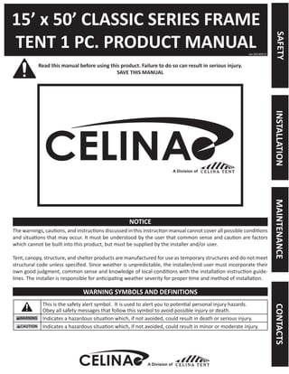 15’ x 50’ CLASSIC SERIES FRAME 
TENT 1 PC. PRODUCT MANUAL 
Read this manual before using this product. Failure to do so can result in serious injury. 
SAVE THIS MANUAL 
The warnings, cautions, and instructions discussed in this instruction manual cannot cover all possible conditions and situations that may occur. It must be understood by the user that common sense and caution are factors which cannot be built into this product, but must be supplied by the installer and/or user. 
Tent, canopy, structure, and shelter products are manufactured for use as temporary structures and do not meet structural code unless specified. Since weather is unpredictable, the installer/end user must incorporate their own good judgment, common sense and knowledge of local conditions with the installation instruction guidelines. The installer is responsible for anticipating weather severity for proper time and method of installation. 
This is the safety alert symbol. It is used to alert you to potential personal injury hazards. 
Obey all safety messages that follow this symbol to avoid possible injury or death. 
Indicates a hazardous situation which, if not avoided, could result in death or serious injury. 
Indicates a hazardous situation which, if not avoided, could result in minor or moderate injury. 
ver.20140512 
NOTICE 
WARNING SYMBOLS AND DEFINITIONS 
A Division of 
SAFETY 
MAINTENANCE 
INSTALLATION 
CONTACTS 
A Division of  