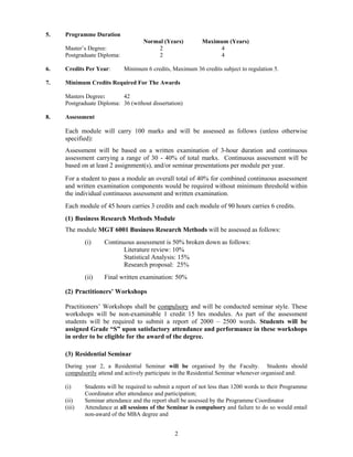 5.   Programme Duration
                                    Normal (Years)          Maximum (Years)
     Master’s Degree:                    2                       4
     Postgraduate Diploma:               2                       4

6.   Credits Per Year:       Minimum 6 credits, Maximum 36 credits subject to regulation 5.

7.   Minimum Credits Required For The Awards

     Masters Degree:       42
     Postgraduate Diploma: 36 (without dissertation)

8.   Assessment

     Each module will carry 100 marks and will be assessed as follows (unless otherwise
     specified):
     Assessment will be based on a written examination of 3-hour duration and continuous
     assessment carrying a range of 30 - 40% of total marks. Continuous assessment will be
     based on at least 2 assignment(s), and/or seminar presentations per module per year.

     For a student to pass a module an overall total of 40% for combined continuous assessment
     and written examination components would be required without minimum threshold within
     the individual continuous assessment and written examination.
     Each module of 45 hours carries 3 credits and each module of 90 hours carries 6 credits.
     (1) Business Research Methods Module
     The module MGT 6001 Business Research Methods will be assessed as follows:
             (i)    Continuous assessment is 50% broken down as follows:
                           Literature review: 10%
                           Statistical Analysis: 15%
                           Research proposal: 25%
             (ii)   Final written examination: 50%

     (2) Practitioners’ Workshops

     Practitioners’ Workshops shall be compulsory and will be conducted seminar style. These
     workshops will be non-examinable 1 credit 15 hrs modules. As part of the assessment
     students will be required to submit a report of 2000 – 2500 words. Students will be
     assigned Grade “S” upon satisfactory attendance and performance in these workshops
     in order to be eligible for the award of the degree.

     (3) Residential Seminar
     During year 2, a Residential Seminar will be organised by the Faculty. Students should
     compulsorily attend and actively participate in the Residential Seminar whenever organised and:

     (i)     Students will be required to submit a report of not less than 1200 words to their Programme
             Coordinator after attendance and participation;
     (ii)    Seminar attendance and the report shall be assessed by the Programme Coordinator
     (iii)   Attendance at all sessions of the Seminar is compulsory and failure to do so would entail
             non-award of the MBA degree and


                                                 2
 