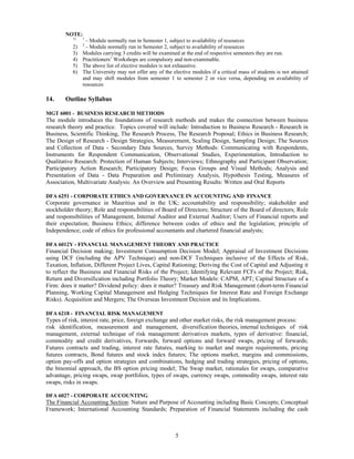 NOTE:
           1)   1
                 – Module normally run in Semester 1, subject to availability of resources
                2
           2)    – Module normally run in Semester 2, subject to availability of resources
           3)   Modules carrying 3 credits will be examined at the end of respective semesters they are run.
           4)   Practitioners’ Workshops are compulsory and non-examinable.
           5)   The above list of elective modules is not exhaustive.
           6)   The University may not offer any of the elective modules if a critical mass of students is not attained
                and may shift modules from semester 1 to semester 2 or vice versa, depending on availability of
                resources

14.     Outline Syllabus

MGT 6001 - BUSINESS RESEARCH METHODS
The module introduces the foundations of research methods and makes the connection between business
research theory and practice. Topics covered will include: Introduction to Business Research - Research in
Business, Scientific Thinking, The Research Process, The Research Proposal; Ethics in Business Research;
The Design of Research - Design Strategies, Measurement, Scaling Design, Sampling Design; The Sources
and Collection of Data - Secondary Data Sources, Survey Methods: Communicating with Respondents,
Instruments for Respondent Communication, Observational Studies, Experimentation, Introduction to
Qualitative Research: Protection of Human Subjects; Interviews; Ethnography and Participant Observation;
Participatory Action Research; Participatory Design; Focus Groups and Visual Methods; Analysis and
Presentation of Data - Data Preparation and Preliminary Analysis, Hypothesis Testing, Measures of
Association, Multivariate Analysis: An Overview and Presenting Results: Written and Oral Reports

DFA 6251 - CORPORATE ETHICS AND GOVERNANCE IN ACCOUNTING AND FINANCE
Corporate governance in Mauritius and in the UK; accountability and responsibility; stakeholder and
stockholder theory; Role and responsibilities of Board of Directors; Structure of the Board of directors; Role
and responsibilities of Management, Internal Auditor and External Auditor; Users of Financial reports and
their expectation; Business Ethics; difference between codes of ethics and the legislation; principle of
Independence; code of ethics for professional accountants and chartered financial analysts;

DFA 6012Y - FINANCIAL MANAGEMENT THEORY AND PRACTICE
Financial Decision making; Investment Consumption Decision Model; Appraisal of Investment Decisions
using DCF (including the APV Technique) and non-DCF Techniques inclusive of the Effects of Risk,
Taxation, Inflation, Different Project Lives, Capital Rationing; Deriving the Cost of Capital and Adjusting it
to reflect the Business and Financial Risks of the Project; Identifying Relevant FCFs of the Project; Risk,
Return and Diversification including Portfolio Theory; Market Models: CAPM, APT; Capital Structure of a
Firm: does it matter? Dividend policy: does it matter? Treasury and Risk Management (short-term Financial
Planning, Working Capital Management and Hedging Techniques for Interest Rate and Foreign Exchange
Risks). Acquisition and Mergers; The Overseas Investment Decision and its Implications.

DFA 6218 - FINANCIAL RISK MANAGEMENT
Types of risk, interest rate, price, foreign exchange and other market risks, the risk management process:
risk identification, measurement and management, diversification theories, internal techniques of risk
management, external technique of risk management: derivatives markets, types of derivative: financial,
commodity and credit derivatives, Forwards, forward options and forward swaps, pricing of forwards;
Futures contracts and trading, interest rate futures, marking to market and margin requirements, pricing
futures contracts, Bond futures and stock index futures; The options market, margins and commissions,
option pay-offs and option strategies and combinations, hedging and trading strategies, pricing of options,
the binomial approach, the BS option pricing model; The Swap market, rationales for swaps, comparative
advantage, pricing swaps, swap portfolios, types of swaps, currency swaps, commodity swaps, interest rate
swaps, risks in swaps.

DFA 6027 - CORPORATE ACCOUNTING
The Financial Accounting Section: Nature and Purpose of Accounting including Basic Concepts; Conceptual
Framework; International Accounting Standards; Preparation of Financial Statements including the cash



                                                          5
 