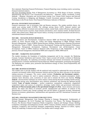 flow statement; Reporting Financial Performance; Financial Reporting issues including creative accounting;
Financial statement analysis.
The Cost Accounting Section: Role of Management Accounting in a Wide Range of Sectors, including
Manufacturing and Service; Cost Classification and Behaviour – Materials, Labour, Overheads; Costing
Methods – Marginal, Absorption and Activity-based costing; Cost Volume Profit Analysis and Relevant
Costing; Introduction to Budgeting and Budgetary Control; Investment appraisal techniques; Financial
Performance in the Private Sector; Non-Financial Performance indicators of Business

DFA 6134 - INVESTMENT MANAGEMENT
Financial instruments, risk in investment, Risk and Returns measures, The modern portfolio theory, the
capital asset pricing model (CAPM), The arbitrage pricing theory (APT), financial markets and
intermediaries, different investment tools and their markets, mutual funds, market efficiency and anomalies,
Analysis of fixed income securities, bond valuation and duration, stock valuation models, dividend discount
model, other related issues, Sharpe and Treynor indices, investing in securitized instruments and derivatives,
international financial instruments.

MGT 6004 - MANAGING HUMAN RESOURCES
History, Evolution and Developments; Comparison between HRM and Personnel Management; HRM
models; D. Guest, Harvard model, etc. Culture and Change Management in HRM; Strategic Human
Resource Management. Tenets of HRM; Human Resource Strategy; Human Resource Planning; Recruitment
and Selection. Tenets of HRM - Human Resource Development; Training and Development; Performance
Management; Management development; Employee Development and self-development; Career
development; Tenets of HRM; Employee Relations (ER); Perspectives in ER; Stakeholders in ER; ER
practices; Reward management; International HRM and Comparative HRM; HRM and IT.

MGT 6005 - MARKETING MANAGEMENT
The module introduces the foundation of marketing management and its key concepts: the Marketing
Concept, Customer Satisfaction and Customer Value. Topics covered will include: evolution in Marketing
Management philosophy; the marketing environment (Internal and External environment); the marketing
research process; Consumer and Business buying behaviour; Market segmentation, positioning and targeting;
The Marketing mix: product, price, promotion and distribution strategy of firms; Social Responsibility and
green marketing.

MGT 6008 - BUSINESS ECONOMICS
This module aims to provide students with the analytical tools required to understand the micro and macro
economic environment within which businesses function and how this has direct relevance to the decision-
making processes of managers. The course content includes: Production and Investment analysis -
microeconomic techniques are used to analyze production efficiency, investment-consumption model,
optimum factor allocation, costs, economies of scale and to estimate the firm's cost function. Pricing
analysis - microeconomic techniques are used to analyze various pricing decisions including transfer pricing,
joint product pricing, price discrimination, price elasticity estimations, and choosing the optimum pricing
method; Types of market structure – perfect competition ,monopolistic competition, oligopolistic
competition; nature and sources of competitive advantage; market failure and government intervention;
Relevance of Macroeconomic policy to the operational strategies of a firm - fiscal, monetary and income
policies; the nature and effects of economic growth, unemployment and inflation; an analysis of the
determination of interest rates, foreign exchange rates and the balance of payment accounts, international
business environment, globalization, multilateralism and regionalism and FDI. International Economic and
Business Law.

MGT 6024 - STRATEGIC MANAGEMENT FOR EXECUTIVES
Defining Strategic Management: from Strategic Planning to Strategic Management; Fundamentals of
Strategic Management: the S-C-P Paradigm and Transaction Cost Theory; The Strategy Management
Process; The Resource Based Competence Model; Competitive Analysis and Strategic Groups; Building
Competitive Advantage and Endogenous Growth; SWOT Analysis; Portfolio Analysis techniques; Growth
Strategies; Competitive and Functional Strategies; Implementing Strategy: Structure & Culture; Agency
Theory & Leadership; Evaluation and Control; Case Studies and/or strategic audits.


                                                      6
 