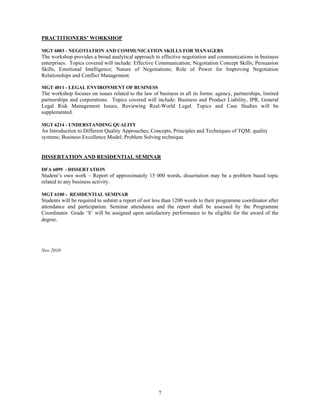 PRACTITIONERS’ WORKSHOP

MGT 6003 - NEGOTIATION AND COMMUNICATION SKILLS FOR MANAGERS
The workshop provides a broad analytical approach to effective negotiation and communications in business
enterprises. Topics covered will include: Effective Communication; Negotiation Concept Skills; Persuasion
Skills, Emotional Intelligence; Nature of Negotiations; Role of Power for Improving Negotiation
Relationships and Conflict Management.

MGT 4011 - LEGAL ENVIRONMENT OF BUSINESS
The workshop focuses on issues related to the law of business in all its forms: agency, partnerships, limited
partnerships and corporations. Topics covered will include: Business and Product Liability, IPR, General
Legal Risk Management Issues, Reviewing Real-World Legal. Topics and Case Studies will be
supplemented.

MGT 6214 - UNDERSTANDING QUALITY
An Introduction to Different Quality Approaches; Concepts, Principles and Techniques of TQM; quality
systems; Business Excellence Model; Problem Solving technique.


DISSERTATION AND RESIDENTIAL SEMINAR

DFA 6099 - DISSERTATION
Student’s own work – Report of approximately 15 000 words, dissertation may be a problem based topic
related to any business activity.

MGT 6100 - RESIDENTIAL SEMINAR
Students will be required to submit a report of not less than 1200 words to their programme coordinator after
attendance and participation. Seminar attendance and the report shall be assessed by the Programme
Coordinator. Grade ‘S’ will be assigned upon satisfactory performance to be eligible for the award of the
degree.




Nov 2010




                                                     7
 