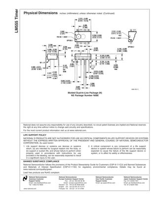 Physical Dimensions inches (millimeters) unless otherwise noted (Continued)
Molded Dual-In-Line Package (N)
NS Package Number N08E
National does not assume any responsibility for use of any circuitry described, no circuit patent licenses are implied and National reserves
the right at any time without notice to change said circuitry and specifications.
For the most current product information visit us at www.national.com.
LIFE SUPPORT POLICY
NATIONAL’S PRODUCTS ARE NOT AUTHORIZED FOR USE AS CRITICAL COMPONENTS IN LIFE SUPPORT DEVICES OR SYSTEMS
WITHOUT THE EXPRESS WRITTEN APPROVAL OF THE PRESIDENT AND GENERAL COUNSEL OF NATIONAL SEMICONDUCTOR
CORPORATION. As used herein:
1. Life support devices or systems are devices or systems
which, (a) are intended for surgical implant into the body, or
(b) support or sustain life, and whose failure to perform when
properly used in accordance with instructions for use
provided in the labeling, can be reasonably expected to result
in a significant injury to the user.
2. A critical component is any component of a life support
device or system whose failure to perform can be reasonably
expected to cause the failure of the life support device or
system, or to affect its safety or effectiveness.
BANNED SUBSTANCE COMPLIANCE
National Semiconductor follows the provisions of the Product Stewardship Guide for Customers (CSP-9-111C2) and Banned Substances
and Materials of Interest Specification (CSP-9-111S2) for regulatory environmental compliance. Details may be found at:
www.national.com/quality/green.
Lead free products are RoHS compliant.
National Semiconductor
Americas Customer
Support Center
Email: new.feedback@nsc.com
Tel: 1-800-272-9959
National Semiconductor
Europe Customer Support Center
Fax: +49 (0) 180-530 85 86
Email: europe.support@nsc.com
Deutsch Tel: +49 (0) 69 9508 6208
English Tel: +44 (0) 870 24 0 2171
Français Tel: +33 (0) 1 41 91 8790
National Semiconductor
Asia Pacific Customer
Support Center
Email: ap.support@nsc.com
National Semiconductor
Japan Customer Support Center
Fax: 81-3-5639-7507
Email: jpn.feedback@nsc.com
Tel: 81-3-5639-7560
www.national.com
LM555Timer
 