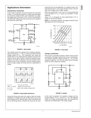 Applications Information
MONOSTABLE OPERATION
In this mode of operation, the timer functions as a one-shot
(Figure 1). The external capacitor is initially held discharged
by a transistor inside the timer. Upon application of a nega-
tive trigger pulse of less than 1/3 VCC to pin 2, the flip-flop is
set which both releases the short circuit across the capacitor
and drives the output high.
The voltage across the capacitor then increases exponen-
tially for a period of t = 1.1 RA C, at the end of which time the
voltage equals 2/3 VCC. The comparator then resets the
flip-flop which in turn discharges the capacitor and drives the
output to its low state. Figure 2 shows the waveforms gen-
erated in this mode of operation. Since the charge and the
threshold level of the comparator are both directly propor-
tional to supply voltage, the timing interval is independent of
supply.
During the timing cycle when the output is high, the further
application of a trigger pulse will not effect the circuit so long
as the trigger input is returned high at least 10µs before the
end of the timing interval. However the circuit can be reset
during this time by the application of a negative pulse to the
reset terminal (pin 4). The output will then remain in the low
state until a trigger pulse is again applied.
When the reset function is not in use, it is recommended that
it be connected to VCC to avoid any possibility of false
triggering.
Figure 3 is a nomograph for easy determination of R, C
values for various time delays.
NOTE: In monostable operation, the trigger should be driven
high before the end of timing cycle.
ASTABLE OPERATION
If the circuit is connected as shown in Figure 4 (pins 2 and 6
connected) it will trigger itself and free run as a multivibrator.
The external capacitor charges through RA + RB and dis-
charges through RB. Thus the duty cycle may be precisely
set by the ratio of these two resistors.
In this mode of operation, the capacitor charges and dis-
charges between 1/3 VCC and 2/3 VCC. As in the triggered
mode, the charge and discharge times, and therefore the
frequency are independent of the supply voltage.
00785105
FIGURE 1. Monostable
00785106
VCC = 5V Top Trace: Input 5V/Div.
TIME = 0.1 ms/DIV. Middle Trace: Output 5V/Div.
RA = 9.1kΩ Bottom Trace: Capacitor Voltage 2V/Div.
C = 0.01µF
FIGURE 2. Monostable Waveforms
00785107
FIGURE 3. Time Delay
00785108
FIGURE 4. Astable
LM555
www.national.com7
 