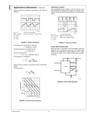 Applications Information (Continued)
Figure 5 shows the waveforms generated in this mode of
operation.
The charge time (output high) is given by:
t1 = 0.693 (RA + RB) C
And the discharge time (output low) by:
t2 = 0.693 (RB) C
Thus the total period is:
T = t1 + t2 = 0.693 (RA +2RB) C
The frequency of oscillation is:
Figure 6 may be used for quick determination of these RC
values.
The duty cycle is:
FREQUENCY DIVIDER
The monostable circuit of Figure 1 can be used as a fre-
quency divider by adjusting the length of the timing cycle.
Figure 7 shows the waveforms generated in a divide by three
circuit.
PULSE WIDTH MODULATOR
When the timer is connected in the monostable mode and
triggered with a continuous pulse train, the output pulse
width can be modulated by a signal applied to pin 5. Figure
8 shows the circuit, and in Figure 9 are some waveform
examples.
00785109
VCC = 5V Top Trace: Output 5V/Div.
TIME = 20µs/DIV. Bottom Trace: Capacitor Voltage 1V/Div.
RA = 3.9kΩ
RB = 3kΩ
C = 0.01µF
FIGURE 5. Astable Waveforms
00785110
FIGURE 6. Free Running Frequency
00785111
VCC = 5V Top Trace: Input 4V/Div.
TIME = 20µs/DIV. Middle Trace: Output 2V/Div.
RA = 9.1kΩ Bottom Trace: Capacitor 2V/Div.
C = 0.01µF
FIGURE 7. Frequency Divider
00785112
FIGURE 8. Pulse Width Modulator
LM555
www.national.com 8
 