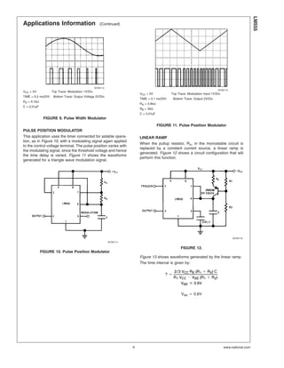 Applications Information (Continued)
PULSE POSITION MODULATOR
This application uses the timer connected for astable opera-
tion, as in Figure 10, with a modulating signal again applied
to the control voltage terminal. The pulse position varies with
the modulating signal, since the threshold voltage and hence
the time delay is varied. Figure 11 shows the waveforms
generated for a triangle wave modulation signal.
LINEAR RAMP
When the pullup resistor, RA, in the monostable circuit is
replaced by a constant current source, a linear ramp is
generated. Figure 12 shows a circuit configuration that will
perform this function.
Figure 13 shows waveforms generated by the linear ramp.
The time interval is given by:
VBE . 0.6V
00785113
VCC = 5V Top Trace: Modulation 1V/Div.
TIME = 0.2 ms/DIV. Bottom Trace: Output Voltage 2V/Div.
RA = 9.1kΩ
C = 0.01µF
FIGURE 9. Pulse Width Modulator
00785114
FIGURE 10. Pulse Position Modulator
00785115
VCC = 5V Top Trace: Modulation Input 1V/Div.
TIME = 0.1 ms/DIV. Bottom Trace: Output 2V/Div.
RA = 3.9kΩ
RB = 3kΩ
C = 0.01µF
FIGURE 11. Pulse Position Modulator
00785116
FIGURE 12.
LM555
www.national.com9
 